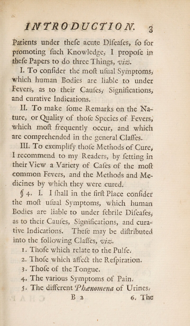 Patients under thefe acute Difeafes, fo for promoting fuch Knowledge, I propofe in thefe Papers to do three Things, viz. L To confider the moft ufual Symptoms, which human Bodies are liable to under Fevers, as to their Caufesy Significations, and curative Indications. II. To make fome Remarks on the Na¬ ture, or Quality of thofe Species of Fevers, which mod: frequently occur, and which are comprehended in the general Claffes. HI- To exemplify thofe Methods of Cure, I recommend to my Readers, by fetting in their View a Variety of Cafes of the moft common Fevers, and the Methods and Me¬ dicines by which they were cured. § 4- I. I fhall in the firft Place confider the moft ufual Symptoms, which human Bodies are liable to under febrile Difeafes, as to their Caufes, Significations, and cura¬ tive Indications. Thefe may be difiributed into the following Claffes, viz. 1. Thofe which relate to the Pulfe* 2. Thofe which affeft the Refpiration. 3. Thofe of the Tongue. 4* The various Symptoms of Pain. S' The different ‘Phenomena of Urines,* B 2 6,- The
