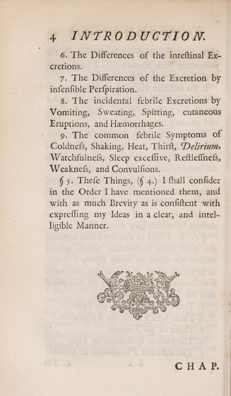 6. The Differences of the inteftinal Ex¬ cretions. 7. The Differences of the Excretion by infenfible Perfpiration. 8* The incidental febrile Excretions by Vomiting, Sweating, Spitting, cutaneous Eruptions, and Hemorrhages. 9. The common febrile Symptoms of Coldnefs, Shaking, Heat, Third, ©eliriunh Watchfulnefs, Sleep exceflive, Redleffnefs, Weaknefs, and Convuifions. § 5. Thefe Things, {§ 4.) I fhall confider in the Order I have mentioned them, and with as much Brevity as is confident with expreding my Ideas in a clear, and intel¬ ligible Manner. j 1 CHAP.