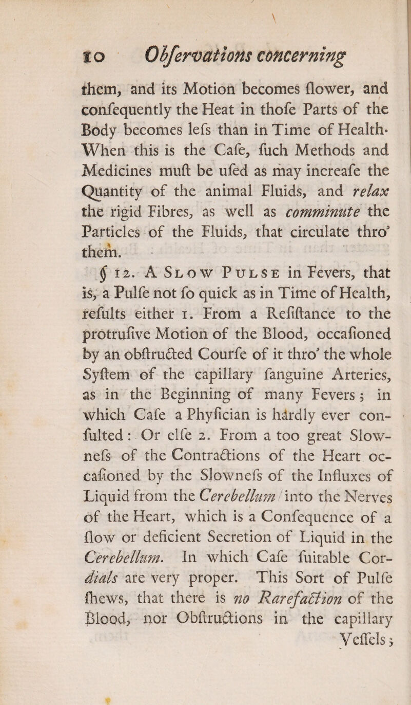 them, and its Motion becomes flower, and confequently the Heat in thofe Parts of the Body becomes lefs than in Time of Health* When this is the Cafe, fuch Methods and Medicines mull be ufed as may increafe the Quantity of the animal Fluids, and relax the rigid Fibres, as well as comminute the Particles of the Fluids, that circulate thro them. § 12. A Slow Pulse in Fevers, that is, a Pulfe not fo quick as in Time of Health, refults either i. From a Refiftance to the protrufive Motion of the Blood, occafioned by an obftru&ed Courfe of it thro the whole Syftem of the capillary fanguine Arteries, as in the Beginning of many Fevers 5 in which Cafe a Phyfician is hdrdly ever con- fulted: Or elfe 2. From a too great Slow- nefs of the Contraftions of the Heart oc¬ cafioned by the Slownefs of the Influxes of Liquid from the Cerebellum into the Nerves of the Heart, which is a Confequence of a flow or deficient Secretion of Liquid in the Cerebellum. In which Cafe fuitable Cor- dials are very proper. This Sort of Pulfe fhews, that there is no RarefaBion of the Blood, nor Obftru&ions in the capillary Velfels^