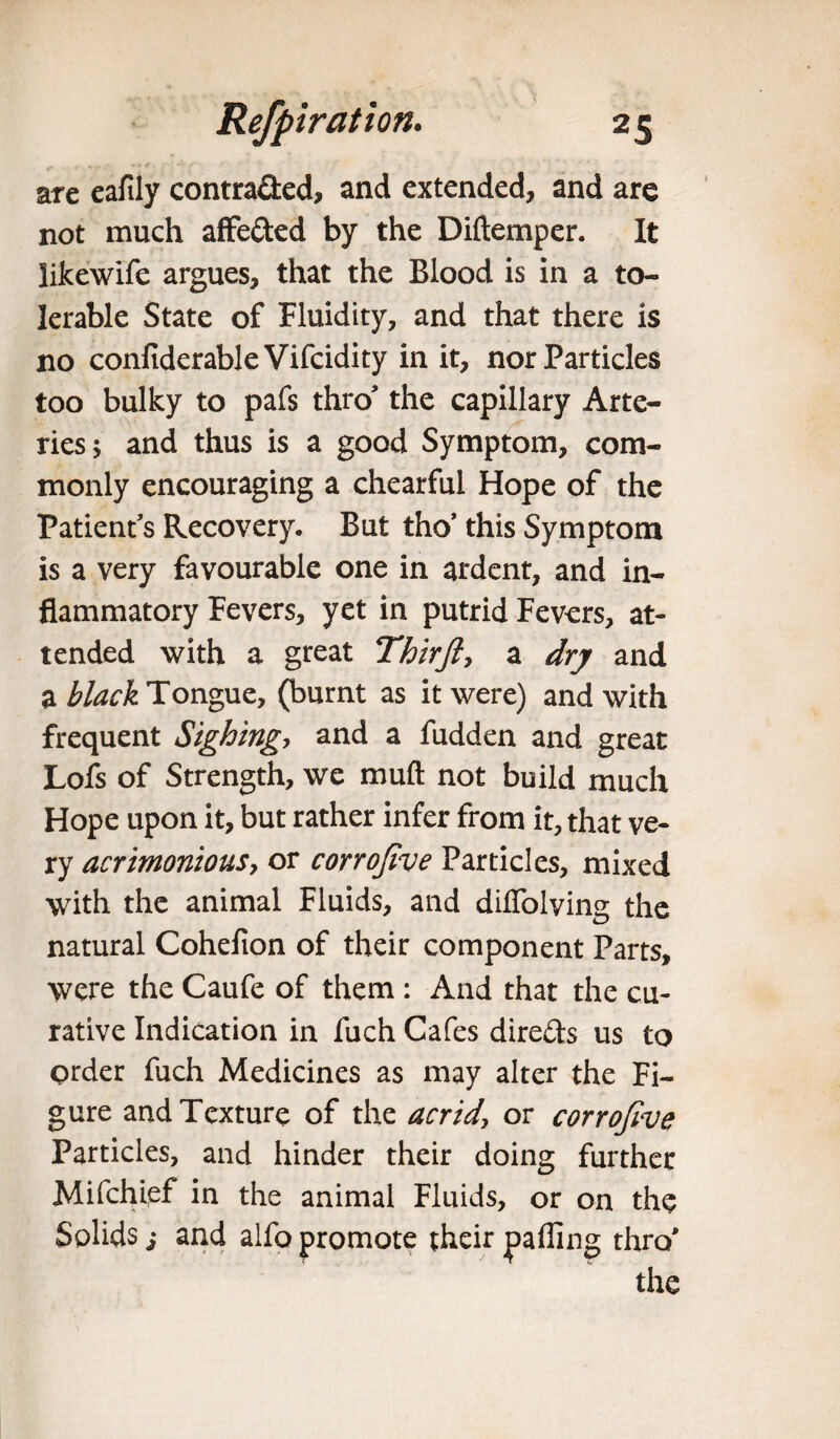 are eaftly contra&ed, and extended, and are not much affe&ed by the Diftemper. It likewife argues, that the Blood is in a to¬ lerable State of Fluidity, and that there is no confiderableVifcidity in it, nor Particles too bulky to pafs thro’ the capillary Arte¬ ries 5 and thus is a good Symptom, com¬ monly encouraging a chearful Hope of the Patient’s Recovery. But tho’ this Symptom is a very favourable one in ardent, and in¬ flammatory Fevers, yet in putrid Fevers, at¬ tended with a great Thirfiy a dry and a black Tongue, (burnt as it were) and with frequent Sighing,, and a fudden and great Lofs of Strength, we muft not build much Hope upon it, but rather infer from it, that ve¬ ry acrimoniouSy or corrofive Particles, mixed with the animal Fluids, and difiolving the natural Cohefion of their component Parts, were the Caufe of them : And that the cu¬ rative Indication in fuch Cafes directs us to order fuch Medicines as may alter the Fi¬ gure and Texture of the acridy or corrofive Particles, and hinder their doing further Mifchief in the animal Fluids, or on the Solids s and alfo promote their palling thro' the