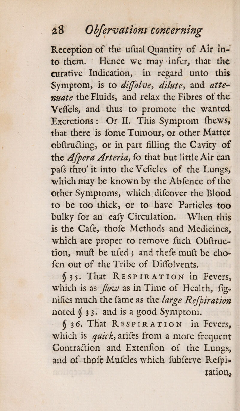 Reception of the ufual Quantity of Air in¬ to them. Hence we may infer, that the curative Indication, in regard unto this Symptom, is to dijflolve, dilute, and atte¬ nuate the Fluids, and relax the Fibres of the Veffels, and thus to promote the wanted Excretions: Or II. This Symptom fhews, that there is fome Tumour, or other Matter obftrufting, or in part filling the Cavity of the Aflpera Arteria, fo that but little Air can pafs thro it into the Veficles of the Lungs, which may be known by the Abfence of the other Symptoms, which difcover the Blood to be too thick, or to have Particles too bulky for an eafy Circulation. When this is the Cafe, thofe Methods and Medicines, which are proper to remove fuch Obftruc- tion, muft be ufed ; and thefe muft be cho- fen out of the Tribe of Difiolvents. $35. That Respiration in Fevers, which is as flow as in Time of Health, fig- nifies much the fame as the large Reflpiration noted $ 3 3. and is a good Symptom. §36. That Respiration in Fevers, which is quick, arifes from a more frequent Contra&ion and Extenfion of the Lungs, and of thofe Mufcles which fubferve Refpi- ration*