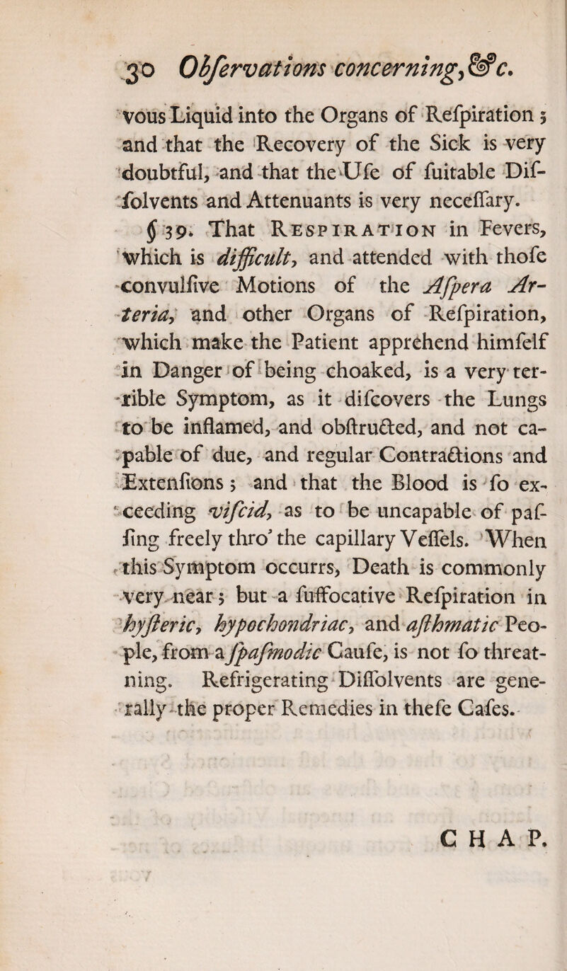 vous Liquid into the Organs of Refpiration § and that the Recovery of the Sick is very doubtful, and that the Life of fuitable Dif- folvents and Attenuants is very neceflary. $ 39* That Respiration in Fevers, Which is difficulty and attended with thofe convulfive Motions of the Afpera Af¬ ter idy and other Organs of Refpiration, which make the Patient apprehend himfelf in Danger of being choaked, is a very ter- -xible Symptom, as it difcovers the Lungs to be inflamed, and obftrufted, and not ca¬ pable of due, and regular Contraftions and Extenfions; and that the Blood is fo ex¬ ceeding vifcidy as to be uncapable of paf- iing freely throJ the capillary Veffels. When this Symptom occurrs, Death is commonly very near $ but a fuffocative Refpiration in hyfteriCy hypochondriac, and afthmatic Peo¬ ple, from aJpafmodic Caufe, is not fo threat- ning. Refrigerating Diffolvents are gene¬ rally the proper Remedies in thefe Cafes. CHAP,