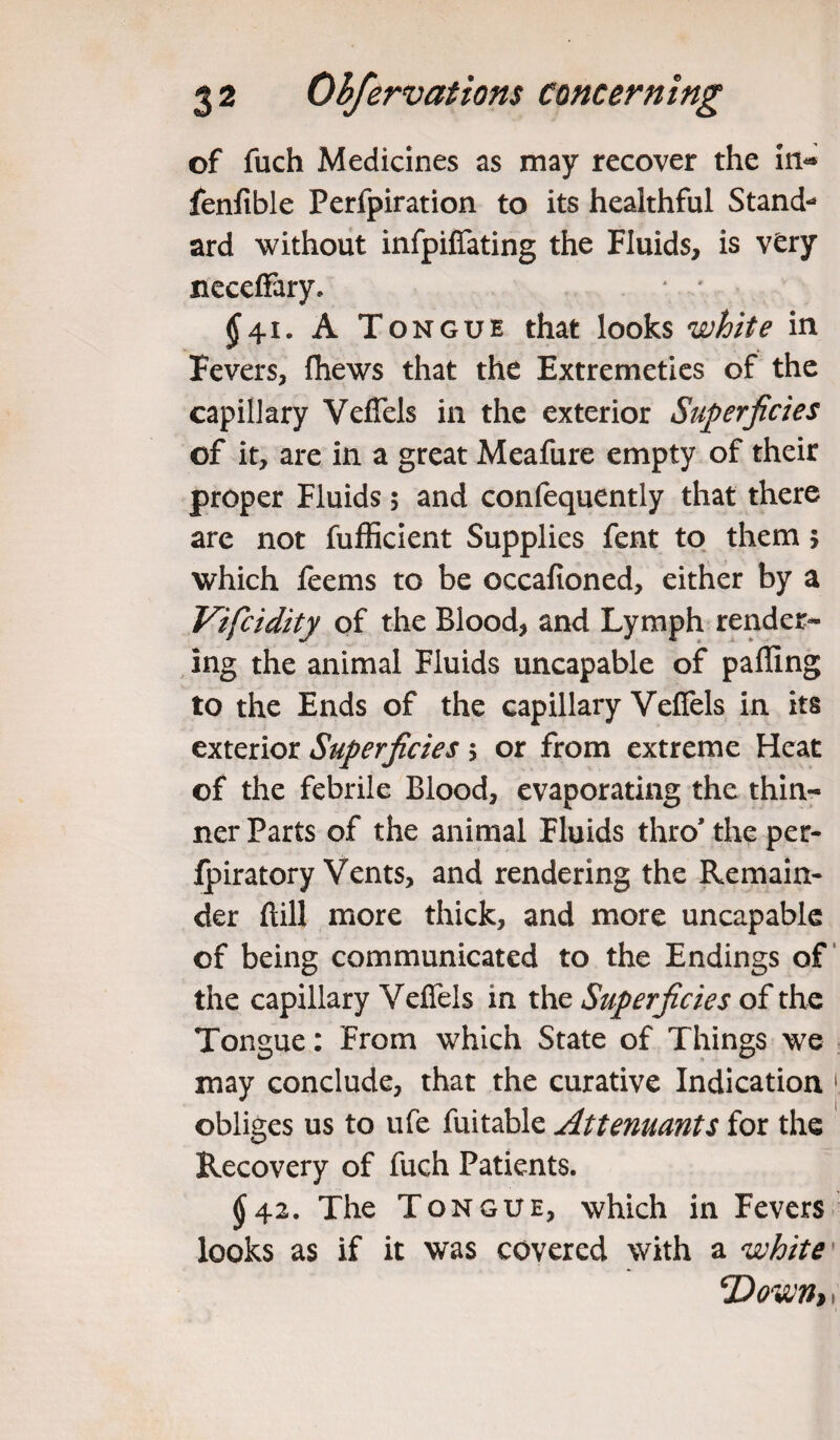 of fuch Medicines as may recover the in* fenfible Perfpiration to its healthful Stand-4 ard without infpiffating the Fluids, is very neceffary, * ; $41. A Tongue that looks white in Fevers, (hews that the Extremeties of the capillary VefTels in the exterior Superficies of it, are in a great Meafure empty of their proper Fluids 5 and confequently that there are not fufficient Supplies fent to them 5 which feems to be oecafioned, either by a Vifiidity of the Blood, and Lymph render¬ ing the animal Fluids uncapable of palling to the Ends of the capillary VefTels in its exterior Superficies 5 or from extreme Heat of the febrile Blood, evaporating the thin¬ ner Parts of the animal Fluids thro* the per- fpiratory Vents, and rendering the Remain¬ der hill more thick, and more uncapable of being communicated to the Endings of the capillary VefTels in the Superficies of the Tongue: From which State of Things we may conclude, that the curative Indication 1 obliges us to ufe fuitable Attenuants for the Recovery of fuch Patients. $42. The Tongue, which in Fevers looks as if it was covered with a white' 'Down* 1