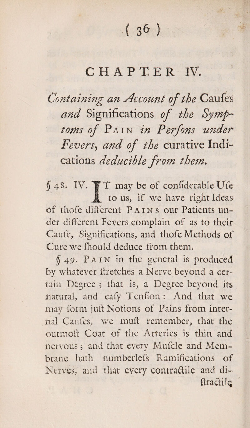 CHAPTE R IV. Containing an Account of the Caufes and Significations of the Symp¬ toms of Pain in Perfons under Fevers, and of the curative Indi¬ cations deducible from them, § IV. TTT may be of confiderable Ufe 1 to us, if we have right Ideas of thofe different Pains our Patients un¬ der different Fevers complain of as to their Caufc, Significations, and thofe Methods of Cure we fhould deduce from them. $ 49* Pain in the general is produced by whatever ftretches a Nerve beyond a cer¬ tain Degree 5 that is, a Degree beyond its natural, and eafy Tendon : And that we may form juft Notions of Pains from inter¬ nal Caufes, we rnuft remember, that the outmoft Coat of the Arteries is thin and nervous 5 and that every Mufcle and Mem- brane hath numberlefs Ramifications of Nerves, and that every contractile and di~ ftraCtilq