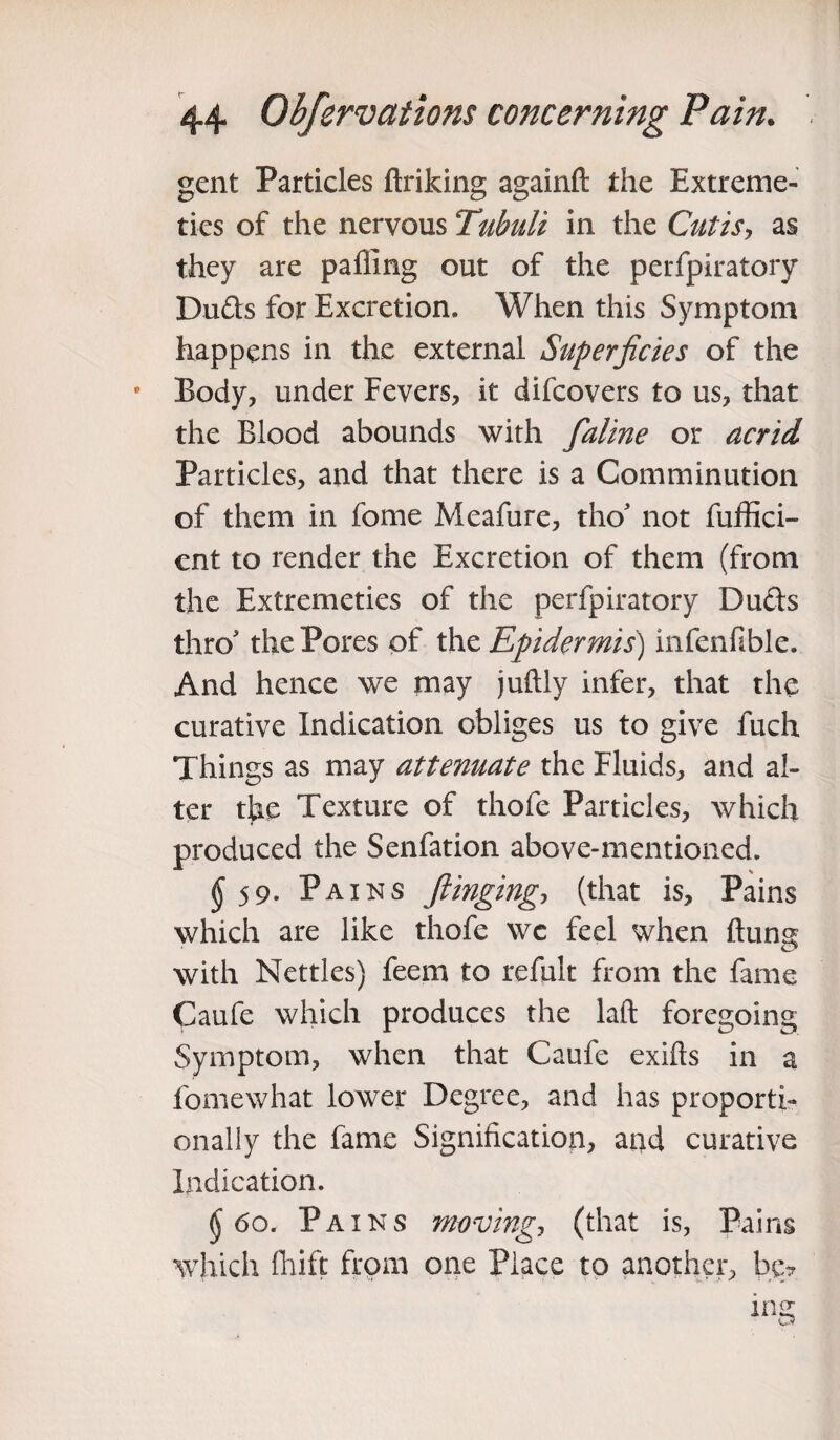 gent Particles ftriking againft the Extreme- ties of the nervous Tubuli in the Cutis, as they are palling out of the perfpiratory Dufts for Excretion. When this Symptom happens in the external Superficies of the Body, under Fevers, it difcovers to us, that the Blood abounds with faline or acrid Particles, and that there is a Comminution of them in fome Meafure, tho’ not fuffici- ent to render the Excretion of them (from the Extremeties of the perfpiratory Duds thro the Pores of the Epidermis) infenfible. And hence we may juftly infer, that the curative Indication obliges us to give fuch Things as may attenuate the Fluids, and al¬ ter the Texture of thofe Particles, which produced the Senfation above-mentioned. ^59. Pains flinging, (that is. Pains which are like thofe wc feel when ftun^ with Nettles) feem to refult from the fame Caufe which produces the laft foregoing Symptom, when that Caufe exifts in a fomewhat lower Degree, and has proporti¬ onally the fame Signification, and curative Indication. §60. Pains moving, (that is, Pains which Ihift from one Place to another, be?