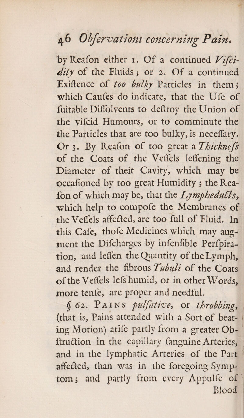 byReafon either 1. Of a continued Vifci- dity of the Fluids j or 2. Of a continued Exiftence of too bulky Particles in them$ which Caufes do indicate, that the Ufe of fuitable Difiolvents to deftroy the Union of the vifcid Humours, or to comminute the the Particles that are too bulky, is neceffary. Or 3. By Reafon of too great a Thicknefs of the Coats of the Veflels lefiening the Diameter of their Cavity, which may be occafioned by too great Humidity 5 the Rea¬ fon of which may be, that the LympheduEtSj which help to compofe the Membranes of the Velfels affeded, are too full of Fluid. In this Cafe, thofe Medicines which may aug¬ ment the Difchargcs by infenfible Perfpira- tion, and lelfen the Quantity of the Lymph, and render the fibrous Tubuli of the Coats of the Veffcls lefs humid, or in other Words, more tenfe, are proper and needful. $62. Pains pulfative, or throbbingy (that is, Pains attended with a Sort of beat- 1 ing Motion) arife partly from a greater Ob- ftrudion in the capillary fanguine Arteries, and in the lymphatic Arteries of the Part affeded, than was in the foregoing Symp¬ tom, and partly from every Appulfe of Blood