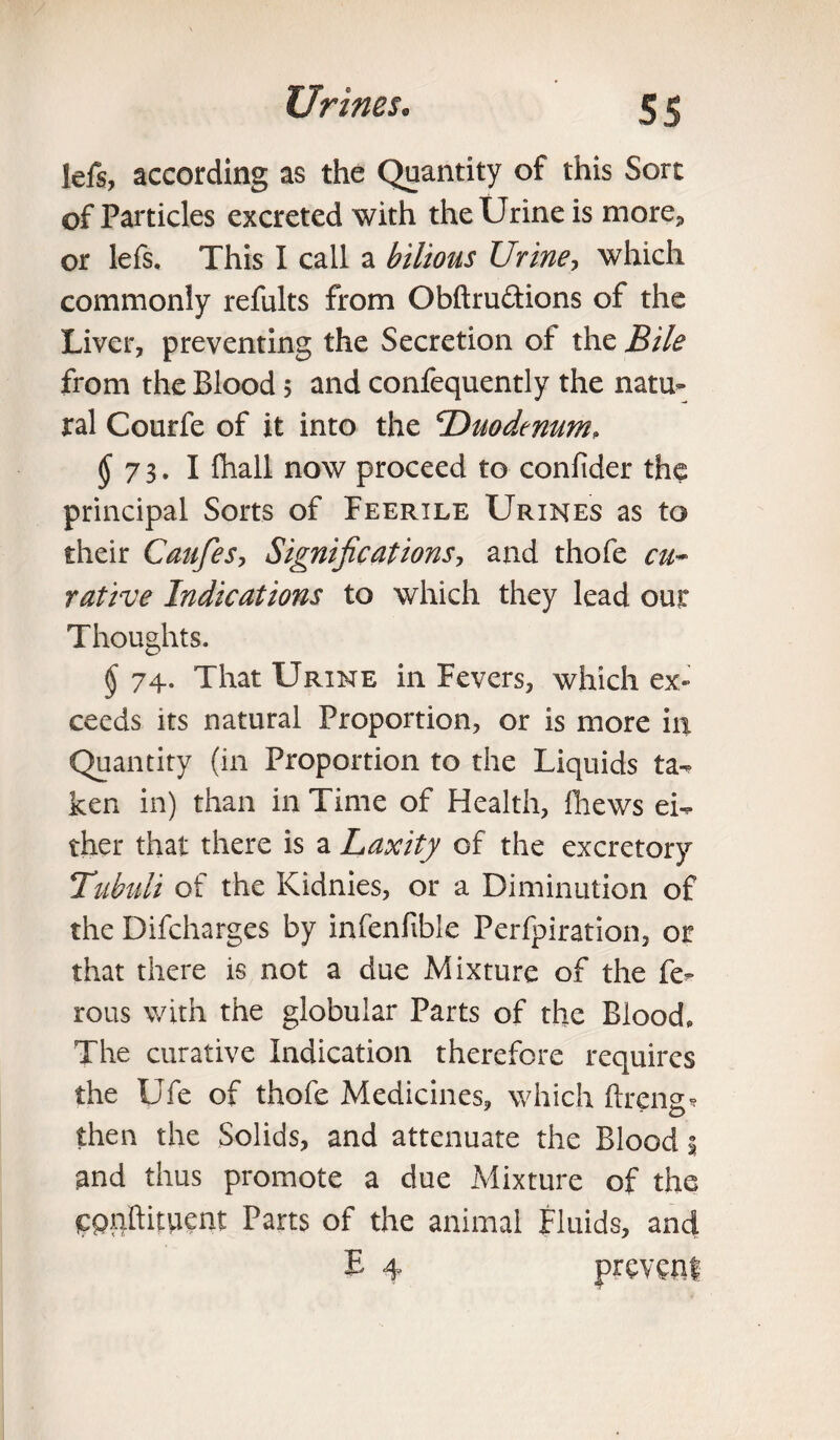 lefs, according as the Quantity of this Sort of Particles excreted with the Urine is more, or lefs. This I call a bilious Urine, which commonly refults from Obftru&ions of the Liver, preventing the Secretion of the Bile from the Blood 5 and confequently the natu¬ ral Courfe of it into the Duodenum, <$*73.1 fhall now proceed to confider thp principal Sorts of Feerile Urines as to their Caufes, Significations, and thofe cu~ ratine Indications to which they lead our Thoughts. § 74. That Urine in Fevers, which ex¬ ceeds its natural Proportion, or is more ill Quantity (in Proportion to the Liquids ta- ken in) than in Time of Health, fliews ei¬ ther that there is a Laxity of the excretory Tubuli of the Kidnies, or a Diminution of the Difcharges by infenfible Perfpiration, or that there is not a due Mixture of the fe- rous with the globular Parts of the Blood, The curative Indication therefore requires the Ufe of thofe Medicines, which ftreng* then the Solids, and attenuate the Blood; and thus promote a due Mixture of the Cpnftityient Parts of the animal Fluids, and E 4 prevcnl