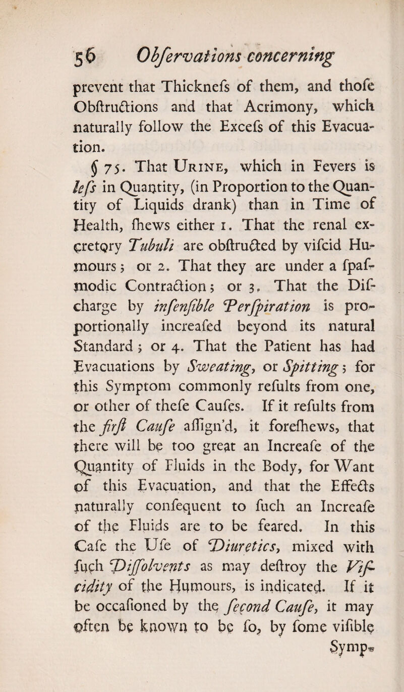 prevent that Thicknefs of them, and thofe Obftrudtions and that Acrimony, which naturally follow the Excefs of this Evacua¬ tion. § 7S' That Urine, which in Fevers is kfs in Quantity, (in Proportion to the Quan¬ tity of Liquids drank) than in Time of Health, (hews either i. That the renal ex¬ cretory Tubuli are obftrufted by vifcid Hu¬ mours 5 or 2. That they are under a fpaf- modic Contradion 5 or 3. That the Dif- charge by infenfible ‘Perfpiration is pro¬ portionally increafed beyond its natural Standard ; or 4. That the Patient has had Evacuations by Sweating, or Spitting 5 for this Symptom commonly refults from one, or other of thefe Caufts. If it refults from the firfi Caufe aflign’d, it forefhews, that there will be too great an Increafe of the Quantity of Fluids in the Body, for Want of this Evacuation, and that the Effe&s naturally confequent to fuch an Increafe of the Fluids are to be feared. In this Cafe the Ufe of Diuretic s> mixed with fuch Dijfolvents as may deftroy the Vifi- cidity of the Hnmours, is indicated. If it be occafioned by the fecond Caufe, it may often be known to be fo, by fome vifible