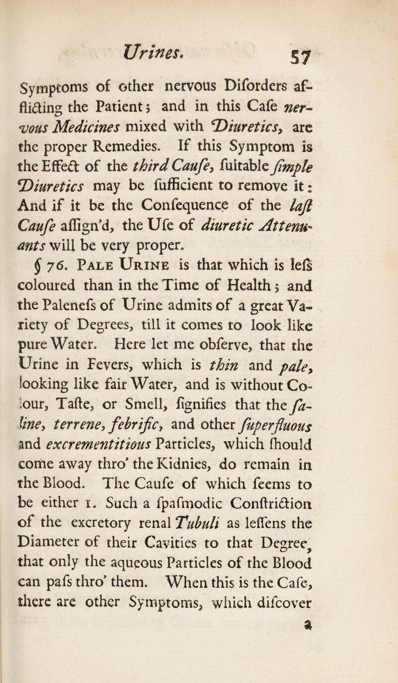 §7 Symptoms of other nervous Diforders af- Aiding the Patient 5 and in this Cafe ner¬ vous Medicines mixed with 'Diuretics, are the proper Remedies. If this Symptom is the Effed of the third Caufe, fuitable Jimple Diuretics may be fufficient to remove it: And if it be the Confequence of the laft Caufe affign d, the Ufe of diuretic At term- ants will be very proper, § 76. Pale Urine is that which is lels coloured than in the Time of Health $ and the Palenefs of Urine admits of a great Va¬ riety of Degrees, till it comes to look like pure Water. Here let me obferve, that the Urine in Fevers, which is thin and pale, looking like fair Water, and is without Co¬ lour, Tafte, or Smell, fignifies that the fa- line, terrene, febrific, and other fuperfluous and excrementitious Particles, which fhouid come away thro' the Kidnies, do remain in the Blood. The Caufe of which feems to be either 1. Such a fpafmodic Conftridion of the excretory renal Tubuli as leflens the Diameter of their Cavities to that Degree^ that only the aqueous Particles of the Blood can pafs thro' them. When this is the Cafe, there are other Symptoms, which difcover *