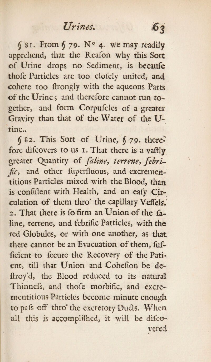 $ 81. From § 79. Nc 4, We may readily apprehend, that the Reafon why this Sort of Urine drops no Sediment, is becaufe thofe Particles are too clofely united, and cohere too ftrongly with the aqueous Parts of the Urine 5 and therefore cannot run to¬ gether, and form Corpufcles of a greater Gravity than that of the Water of the U- rine.. $ 82. This Sort of Urine, § 79. there* fore difcovers to us i. That there is a vaftly greater Quantity of [aline, terrene, febri- fie, and other fuperfluous, and excremerx- titious Particles mixed with the Blood, than is confiftent with Health, and an eafy Cir¬ culation of them thro* the capillary VelTels. 2. That there is fo firm an Union of the fa- line, terrene, and febrific Particles, with the red Globules, or with one another, as that there cannot be an Evacuation of them, fuf- ficient to fecure the Recovery of the Pati¬ ent, till that Union and Cohefion be de- ftroy’d, the Blood reduced to its natural Thinnefs, and thofe morbific, and excre- mentitious Particles become minute enough to pafs off thro' the excretory Du£ls. When all this is accomplifned, it will be difeo- vered