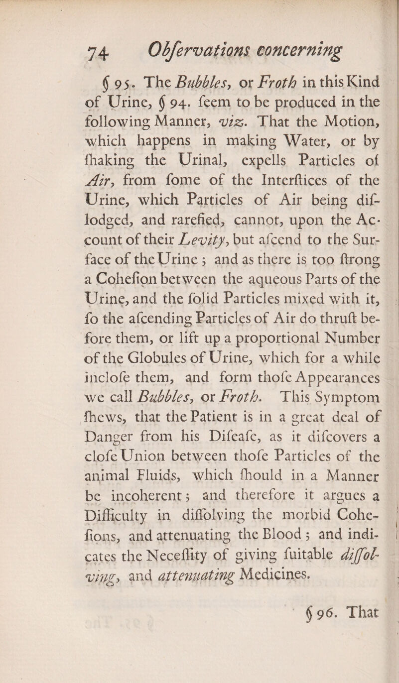 § 95« Thz Bubbles, ox Froth in this Kind of Urine, $ 94- feem to be produced in the following Manner, viz. That the Motion, which happens in making Water, or by ihaking the Urinal, expells Particles oi Airy from fome of the Interfaces of the Urine, which Particles of Air being dis¬ lodged, and rarefied, cannot, upon the Ac¬ count of their Levity', but afcend to the Sur¬ face of the Urine 3 and as there is too ftrong a Cohelion between the aqueous Parts of the Urine, and the folid Particles mixed with it, fo the afcending Particles of Air do thruft be¬ fore them, or lift up a proportional Number of the Globules of Urine, which for a while inclofe them, and form thofe Appearances we call Bubbles, or Froth. This Symptom fhews, that the Patient is in a great deal of Danger from his Difeafe, as it difcovers a clofe Union between thofe Particles of the animal Fluids, which fhould in a Manner be incoherent 3 and therefore it argues a Difficulty in diffolving the morbid Cohe- fions, and attenuating the Blood 3 and indi¬ cates the Neceffity of giving fuitable dijfol- vingy and attenuating Medicines. $ 96. That