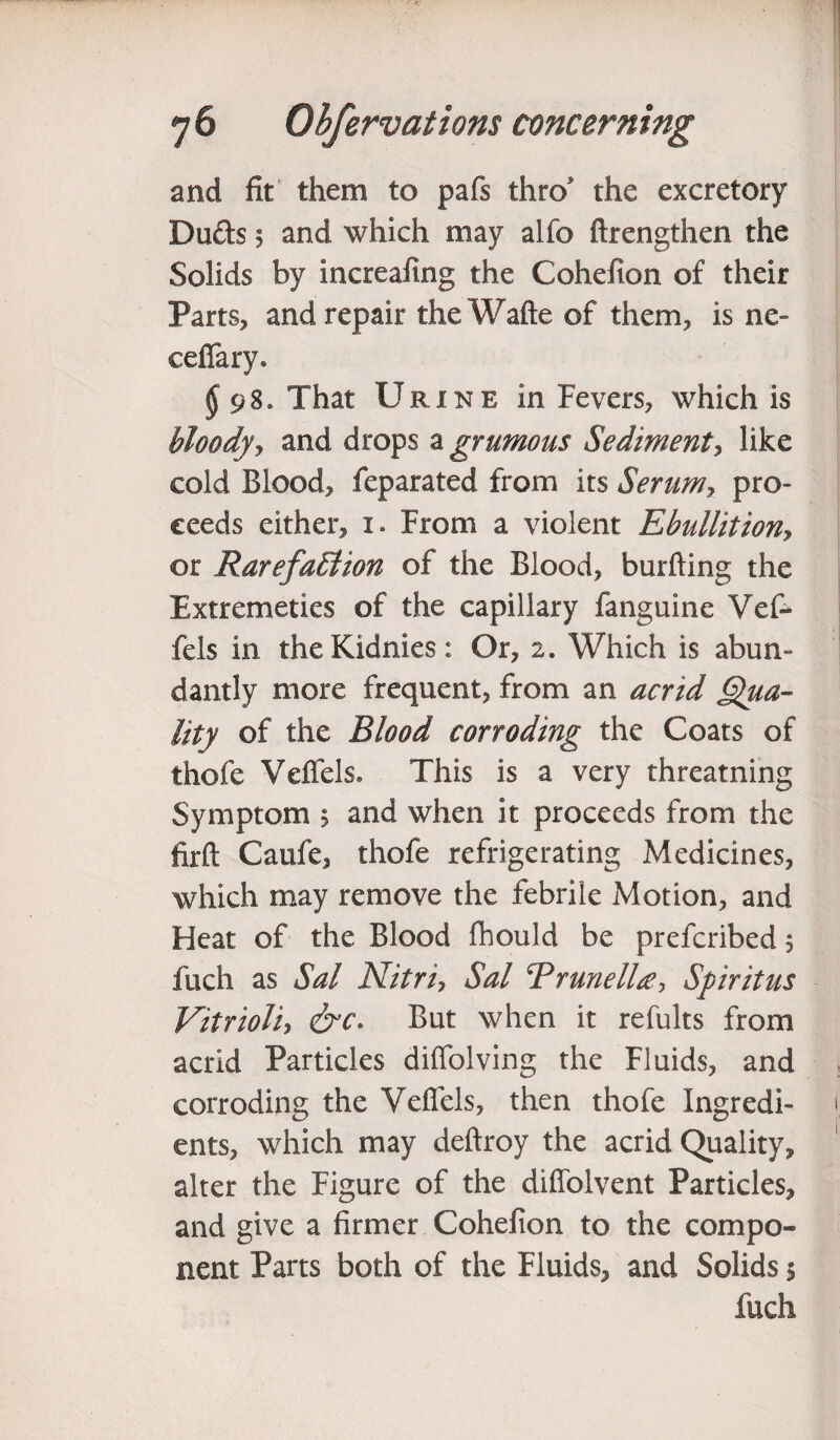 and fit them to pafs thro the excretory Duds 5 and which may alfo ftrengthen the Solids by increaling the Cohefion of their Parts, and repair the Wafte of them, is ne- ceffary. § 98* That Urine in Fevers, which is bloody, and drops a grunions Sediment, like cold Blood, feparated from its Serumy pro¬ ceeds either, 1. From a violent Ebullitiony or RarefaEtion of the Blood, burning the Extremeties of the capillary fanguine Vef- fels in theKidnies: Or, 2. Which is abun¬ dantly more frequent, from an acrid Qua¬ lity of the Blood corroding the Coats of thofe Veffels, This is a very threatning Symptom 5 and when it proceeds from the firft Caufe, thofe refrigerating Medicines, which may remove the febrile Motion, and Heat of the Blood fhould be prefcribed 5 fuch as Sal Nitri, Sal TrunelU, Spiritus Vitrioliy &c. But when it refults from acrid Particles diffolving the Fluids, and corroding the Veffels, then thofe Ingredi¬ ents, which may deftroy the acrid Quality, alter the Figure of the diffolvent Particles, and give a firmer Cohefion to the compo¬ nent Parts both of the Fluids, and Solids 5 fuch