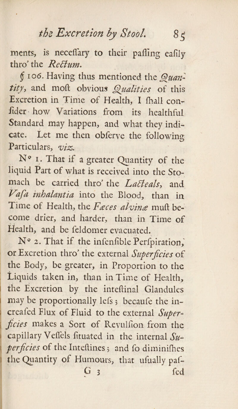 ments, is neceffary to their paffing ealily thro the RcEtum. § i o6. Having thus mentioned the Quan¬ tity, and moft obvious Qualities of this Excretion in Time of Health, I fhall con- fidet 'how Variations from its healthful Standard may happen, and what they indi¬ cate. Let me then obferve the following Particulars, viz, N° i . That if a greater Quantity of the liquid Part of what is received into the Sto¬ mach be carried thro7 the La£leals> and Vafia inhalmtia into the Blood, than in Time of Health, the Faeces alvinee muft be¬ come drier, and harder, than in Time of Health, and be feldomer evacuated. N° 2. That if the infenfible Perforation, or Excretion thro7 the external Superficies of the Body, be greater, in Proportion to the Liquids taken in, than in Time of Health, the Excretion by the inteftinal Glandules may be proportionally lefs; becaufe the in- creafed Flux of Fluid to the external Super¬ ficies makes a Sort of Revulfion from the capillary Veffels fituated in the internal Su¬ perficies of the Inteftines 5 and fo diminifhcs the Quantity of Humours, that ufually paf- G 3 feel