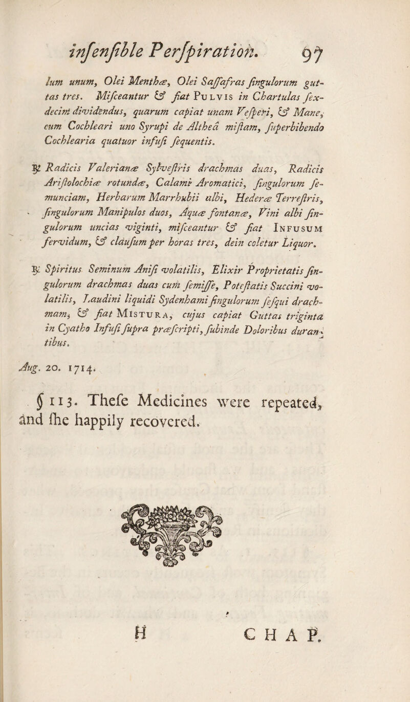 him unum, Olei Mentha?, Olei Saffafras fngulorum gut- tas tres. Mifceantur iff fiat Pul vis in Chartulas fex- decini dividendus, quarum capiat unam Vefperi, iff Mane„• cum Cochlear i uno Syrupi de Althea mi ft am, fuperhihendo Cochlearia quatuor infufi fequentis. Tft. Radicis Valeriants Syhveftris drachmas duas, Radicis Ariftolochim rotundre, Calami Aromatici, fngulorum fe¬ rn unci am, Herbarum Marrhubii albi, tied eras Terrefris, - f ngulorum Manipulos duos, Aquce fontanm, Vini albi fin- gulorum uncias ajiginti, mifceantur iff fat Infusum fernjidum, iff cldufum per horas tres, dein coletur Liquor. ^ Spirit us Seminum Anif <volatilis. Elixir Proprietatis fn¬ gulorum drachmas duas cum femiffe, Potefatis Succini <vo- latiUs, Laudini liquidi Sydenhamifingidorum fefqui drach¬ ma™ t iff fiat Mistura, cujus capiat Gut tas triginta in Cyatho Infufifupra prmfcripti, fubinde Doloribus duran¬ tibus. Aug. 20. 1714. $1x3. Thefe Medicines were repeated* and Ihe happily recovered. C H A P,