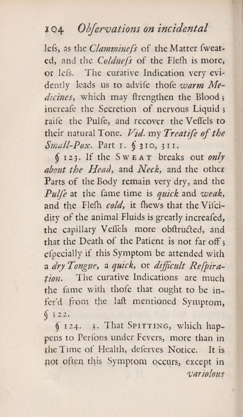 left, as the Clamminefs of the Matter fweat- ed, and the Coldnefs of the Flefh is more, or lefs. The curative Indication very evi¬ dently leads us to advife thofe warm Me- dkines? which may ftrengthen the Blood > increafe the Secretion of nervous Liquid 3 raife the Pulfe, and recover the Veffels to their natural Tone. Vid. my Treatife of the Small-Pox. Part x. £310, 311. § 123. If the Sweat breaks out only about the Head? and Neck? and the other Parts of the Body remain very dry, and the Pulfe at the fame time is quick and weak, and thre Flefh cold? it fhews that theVifci- dity of the animal Fluids is greatly increafed, the capillary Veffels more obftru&ed, and that the Death of the Patient is not far off $ efpecially if this Symptom be attended with a dry Tongue? a quick? or difficult Refpira- tion. The curative Indications are much the fame with thofe that ought to be in- fet’d from the laft mentioned Symptom, (j L 2 2. § 124. 3. That Spitting, which hap¬ pens to Per Tons under Fevers, more than in the Time of Health, deferves Notice. It is not often this Symptom occurs, except in ^variolous