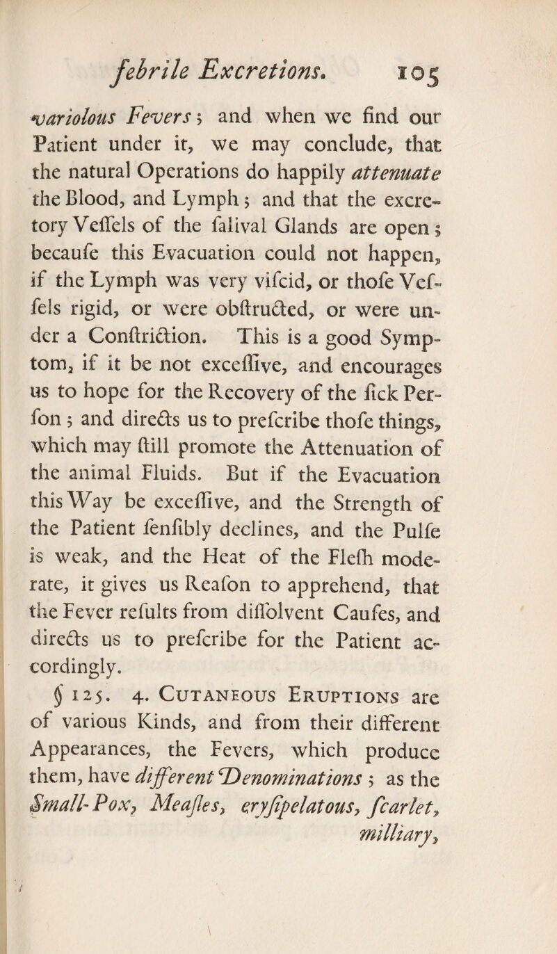 variolous Fevers 5 and when we find our Patient under it, we may conclude, that the natural Operations do happily attenuate the Blood, and Lymph 5 and that the excre¬ tory Veflels of the falival Glands are open; becaufe this Evacuation could not happen** if the Lymph was very vifcid, or thofe Vcf- fels rigid, or were obftru&ed, or were un¬ der a Conftri&ion. This is a good Symp¬ tom, if it be not exceffive, and encourages us to hope for the Recovery of the fick Per- fon 5 and directs us to prefcribe thofe things, which may dill promote the Attenuation of the animal Fluids. But if the Evacuation this Way be exceffive, and the Strength of the Patient fenfibly declines, and the Pulfe is weak, and the Heat of the Flefh mode¬ rate, it gives us Reafon to apprehend, that the Fever refults from diflolvent Caufes, and dire&s us to prefcribe for the Patient ac¬ cordingly. $'125. 4. Cutaneous Eruptions are of various Kinds, and from their different Appearances, the Fevers, which produce them, have different Denominations > as the Small-P ox 7 Meajles} eryfipelatous7 fear let, military^