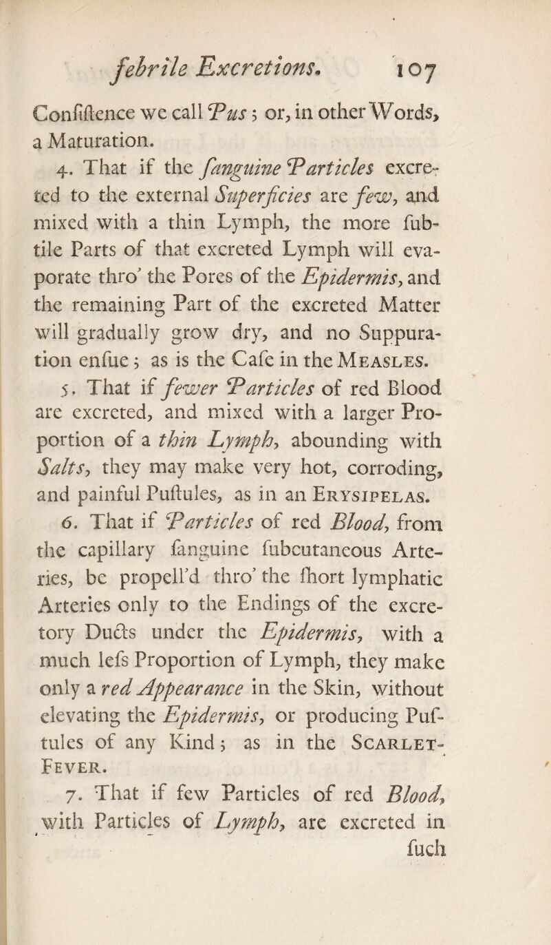 Confiftence we call Bus 5 or, in other Words, a Maturation. 4. That if the [anguine Particles excre¬ ted to the external Superficies are few, and mixed with a thin Lymph, the more fub- tile Parts of that excreted Lymph will eva¬ porate thro’ the Pores of the Epidermis, and the remaining Part of the excreted Matter will gradually grow dry, and no Suppura¬ tion enfue ; as is the Cafe in the Measles. 5. That if [ewer 5Particles of red Blood are excreted, and mixed with a larger Pro¬ portion of a thin Lymph, abounding with Salts, they may make very hot, corroding, and painful Puftules, as in an Erysipelas. 6. That if Tarticles of red Blood, from the capillary fanguine fubeutaneous Arte¬ ries, be propelfd thro' the fhort lymphatic Arteries only to the Endings of the excre¬ tory Duds under the Epidermis, with a much lefs Proportion of Lymph, they make only a red Appearance in the Skin, without elevating the Epidermis, or producing Puf¬ tules of any Kind; as in the Scarlet- Fever. 7. That if few Particles of red Blood\ with Particles of Lymph, are excreted in fuch