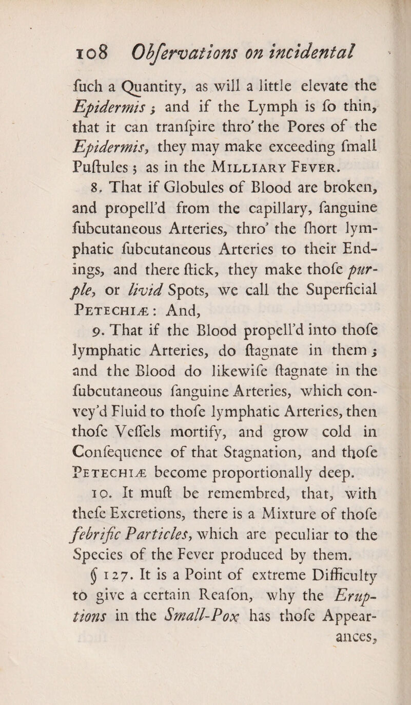 fuch a Quantity, as will a little elevate the Epidermis ; and if the Lymph is fo thin, that it can tranfpire thro the Pores of the Epidermis, they may make exceeding fmall Puftules 5 as in the Milliary Fever. 8. That if Globules of Blood are broken, and propelfd from the capillary, fanguine fubcutaneous Arteries, thro the fhort lym¬ phatic fubcutaneous Arteries to their End¬ ings, and there ftick, they make thofe pur¬ ple, or livid Spots, we call the Superficial Petechia : And, 9. That if the Blood propelfd into thofe lymphatic Arteries, do ftagnate in them j and the Blood do like wife ftagnate in the fubcutaneous fanguine Arteries, which con¬ vey'd Fluid to thofe lymphatic Arteries, then thofe Veflels mortify, and grow cold in Confequence of that Stagnation, and thofe Petechia become proportionally deep. 10. It muft be remembred, that, with thefe Excretions, there is a Mixture of thofe febrific Particles, which are peculiar to the Species of the Fever produced by them. $ 127. It is a Point of extreme Difficulty to give a certain Reafon, why the Erup¬ tions in the Small-Pox has thofe Appear¬ ances,