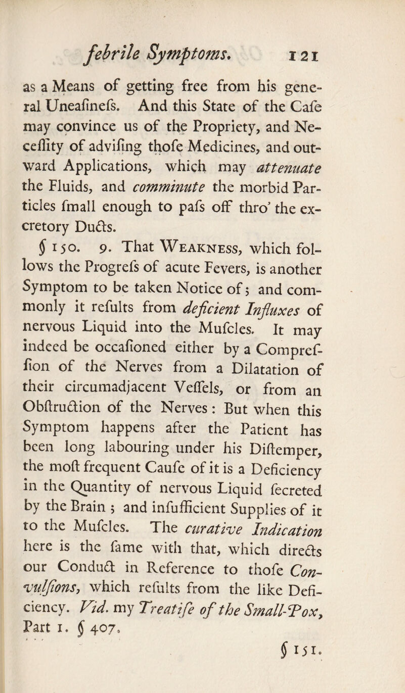 as a Means of getting free from his gene¬ ral Uneafinefs. And this State of the Cafe may convince us of the Propriety, and Ne- ceffity of advifing thofe Medicines, and out¬ ward Applications, which may attenuate the Fluids, and comminute the morbid Par¬ ticles fmall enough to pafs off thro’ the ex¬ cretory Duds. § i jo. 9- That Weakness, which fol¬ lows the Progrefs of acute Fevers, is another Symptom to be taken Notice of; and com¬ monly it refults from deficient Influxes of nervous Liquid into the Mufcles. It may indeed be occafioned either by a Compref- lion of the Nerves from a Dilatation of their circumadjacent Velfels, or from an Obftrudion of the Nerves: But when this Symptom happens after the Patient has been long labouring under his Diftemper, the molt frequent Caufe of it is a Deficiency in the Quantity of nervous Liquid fecreted by the Brain ; and infufficient Supplies of it to the Mufcles. The curative Indication here is the fame with that, which directs our Condud in Reference to thofe Con- vulfions, which refults from the like Defi¬ ciency. Fid. my Treatife of the Small-Tox, Part i. § 407, § !5i.