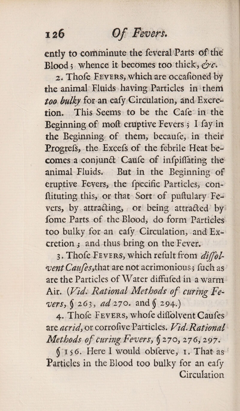 ently to comminute the feveral Parts of the Blood 5 whence it becomes too thick, &c. 2. Thofe Fevers, which are occafioned by the animal Fluids having Particles in them too bulky for an eafy Circulation, and Excre¬ tion. This Seems to be the Cafe in the Beginning of moft eruptive Fevers 5 I fay in the Beginning of them, becaufe, in their Progrefs, the Excefs of the febrile Heat be¬ comes a conjunct Caufe of infpiffating the animal Fluids. But in the Beginning of eruptive Fevers, the fpecific Particles, con- ftituting this, or that Sort of puftulary Fe¬ vers, by attracting, or being attracted by fome Parts of the Blood, do form Particles too bulky for an eafy Circulation, and Ex¬ cretion j and thus bring on the Fever. 3. Thofe Fevers, which refult from dijfol- merit Can fesjhzt are not acrimonious $ fuch as are the Particles of Water diffufed in a warm Air. {Vid. Rational Methods of curing Fe¬ vers, $ 263, ad 270. and jj 294.) 4. Thofe Fevers, whofe difiolventCaufes are acrid, or corrofive Particles. Vid.Rational Methods of curing Fevers, § 270,276, 297. $ 156. Here I would obferve, 1. That as Particles in the Blood too bulky for an eafy Circulation