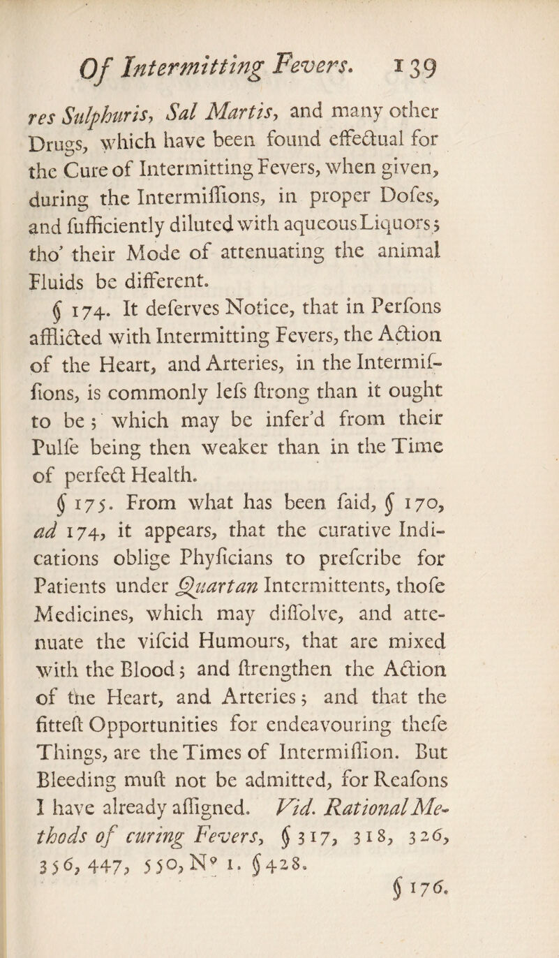 res Sulphuris, Sal Martis, and many other Drills, which have been found effeftual for the Cure of Intermitting Fevers, when given, during the Intermilfions, in proper Dofes, and fufficiently diluted with aqueous Liquors , tho’ their Mode of attenuating the animal Fluids be different. § 174. It deferves Notice, that in Perfons afflicted with Intermitting Fevers, the Aftion of the Heart, and Arteries, in the Intermif- fions, is commonly lefs ftrong than it ought to be ; which may be infer’d from their Pulfe being then weaker than in the Time of perfect Health. §175. From what has been faid, § 170, ad 174, it appears, that the curative Indi¬ cations oblige Phyficians to prefcribe for Patients under Qitartan Intcrmittents, thofe Medicines, which may diffolve, and atte¬ nuate the vifcid Humours, that are mixed with the Blood; and (Lengthen the Aft ion of the Heart, and Arteries j and that the fitted Opportunities for endeavouring thefe Things, are the Times of Intermifiion. But Bleeding mu ft not be admitted, for Reafons I have already affigned. Vid. Rational Me¬ thods of curing Fevers, £317, 318, 326, 356? 447. 5 50. N* 1. §4^8.