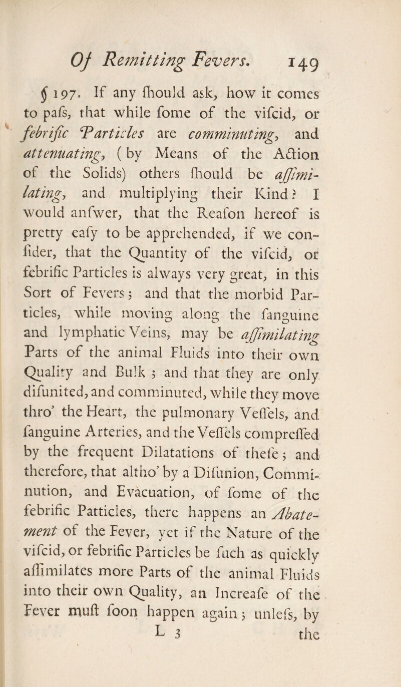 $ 197. If any fhould ask, how it comes to pafs, that while fome of the vifcid, or febrific Particles are comminuting-, and attenuating, (by Means of the Aelion of the Solids) others fhould be ajjimi- lating, and multiplying their Kind ? I would anfwer, that the Reafon hereof is pretty eafy to be apprehended, if we con- lider, that the Quantity of the vifcid, or febrific Particles is always very great, in this Sort of Fevers; and that the morbid Par¬ ticles, while moving along the fangutne and lymphatic Veins, may be ajfimilating Parts of the animal Fluids into their own Quality and Bulk ; and that they are only difunited, and comminuted, while they move thro’ the Fleart, the pulmonary Vefiels, and fanguine Arteries, and the Vefiels comprelfed by the frequent Dilatations of thefe; and therefore, that altho’ by a Difunion, Commi¬ nution, and Evacuation, of fome of the febrific Patticles, there happens an Abate¬ ment of the Fever, yet if the Nature of the vifcid, or febrific Particles be fuch as quickly affimilates more Parts of the animal Fluids into their own Quality, an Increafe of the Fever muft foon happen again; unlefs, by L 3 the