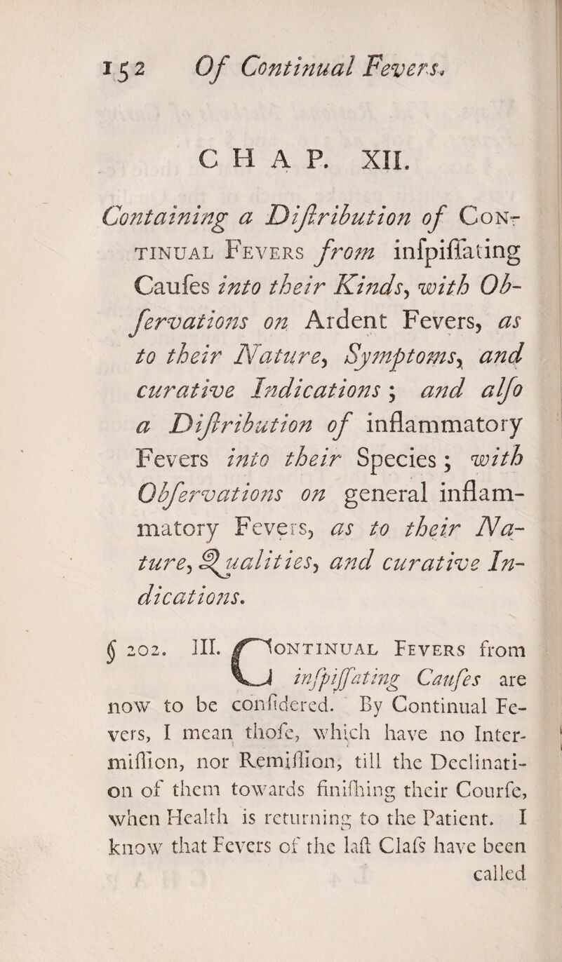 C H A P. XII. Containing a Dijlribution of Cont tinual Fevers from infpifiating Caufes into their Kinds, with Ob- fervations on Ardent Fevers, as to their Nature, Symptoms, and curative Indications ; and alfo a Dijlribution of inflammatory Fevers into their Species; with Obfervations on general inflam¬ matory Fevers, as to their Na¬ ture, Qualities, and curative In¬ dications. \ 202. III. /Continual Fevers from infpiffating Caufes are now to be confidered. By Continual Fe¬ vers, I mean thofe, which have no Inter- million, nor Remifiion, till the Declinati¬ on of them towards finifhing their Courfe, when Health is returning to the Patient. I know that Fevers of the laft Clafs have been called