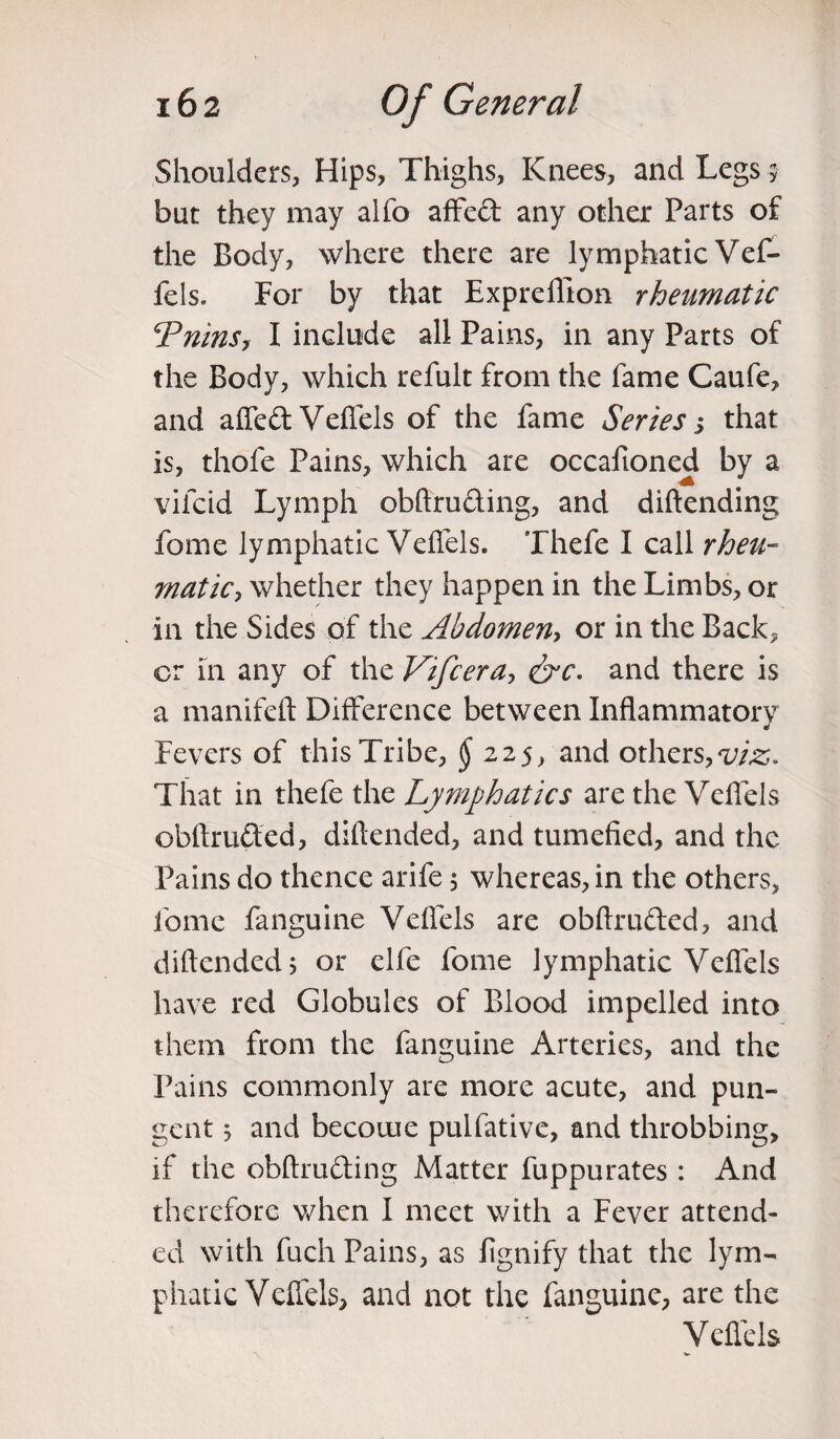 Shoulders, Hips, Thighs, Knees, and Legs ? but they may alfo affedt any other Parts of the Body, where there are lymphatic VeC- fels. For by that Expreflton rheumatic \Tains, I include all Pains, in any Parts of the Body, which refult from the fame Caufe, and affedt Veffels of the fame Series j that is, thole Pains, which are occafioned by a vifcid Lymph obftruding, and diftending fome lymphatic Velfels. Thefe I call rheu¬ matic , whether they happen in the Limbs, or in the Sides of the Abdomen, or in the Back* or in any of the Vifcera, &c. and there is a manifeft Difference between Inflammatory J Fevers of this Tribe, § 225, and others, viz. That in thefe the Lymphatics are the Velfels obftrufted, diftended, and tumefied, and the Pains do thence arife 5 whereas, in the others, fome fanguine Velfels are obftru&ed, and diftended j or elfe fome lymphatic Velfels have red Globules of Blood impelled into them from the fanguine Arteries, and the Pains commonly are more acute, and pun¬ gent j and become pulfative, and throbbing, if the obftru&ing Matter fuppurates: And therefore when I meet with a Fever attend¬ ed with fuch Pains, as fignify that the lym¬ phatic Velfels, and not the fanguine, are the Velfels