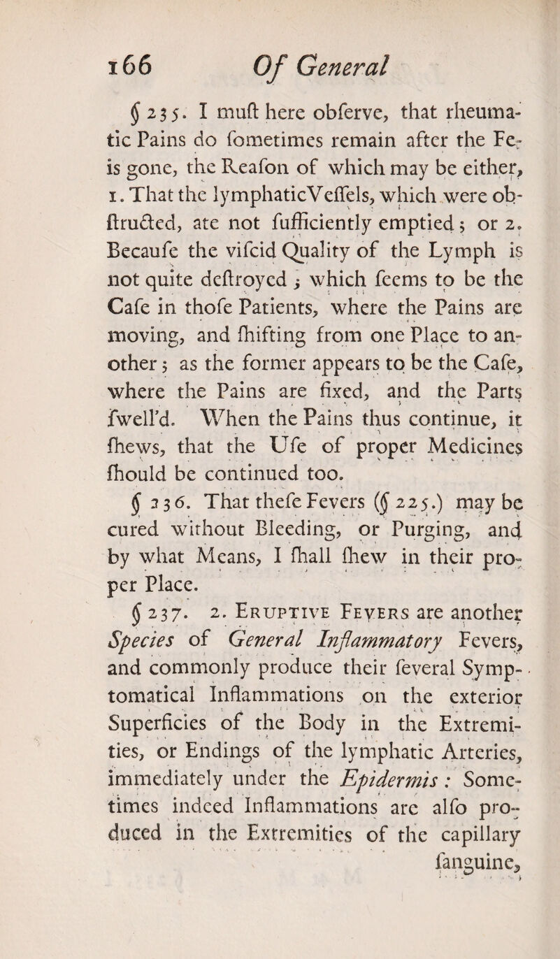 $ 23 5» I muft here obferve, that rheuma¬ tic Pains do fometimes remain after the Fe- is gone, the Reafon of which may be either, 1. That the lymphaticVeflfels, which were ob- ftru&ed, ate not fufficiently emptied 5 or 2. Becaufe the vifcid Quality of the Lymph is not quite deftroyed j which feems to be the Cafe in thofe Patients, where the Pains are moving, and fhifting from one Place to am other; as the former appears to be the Cafe, where the Pains are fixed, and the Parts *, > • * fwelfd. When the Pains thus continue, it fliews, that the Ufe of proper Medicines fhould be continued too. $33 6. That thefe Fevers ($225.) maybe V - _' * * . ' v cured without Bleeding, or Purging, and by what Means, I fhall Chew in their pro- per Place. $237. 2. Eruptive Fevers are another Species of General Inflammatory Fevers, and commonly produce their feveral Symp-. tomatical Inflammations on the exterior Superficies of the Body in the Extremi¬ ties, or Endings of the lymphatic Arteries, immediately under the Epidermis: Some¬ times indeed Inflammations arc alfo pror duced in the Extremities of the capillary fanguine.