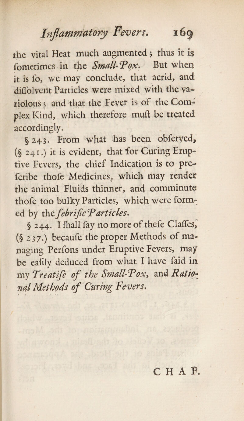 the vital Heat much augmented ; thus it is fometimes in the Small-Tox, But when it is fo, we may conclude, that acrid, and diffolvent Particles were mixed with the va¬ riolous ; and that the Fever is of the Com¬ plex Kind, which therefore muft be treated accordingly, § 243. From what has been obferyed, (§ 241.) it is evident, that for Curing Erup¬ tive Fevers, the chief Indication is to pre- fcribe thofe Medicines, which may render the animal Fluids thinner, and comminute thofe too bulky Particles, which were form¬ ed by the febrificT articles. § 244. I fhall lay no more of thefe Claires, (| 237.) becaufe the proper Methods of ma¬ naging Perfons under Eruptive Fevers, may be eaftly deduced from what I have faid in. my Treatife of the Small-Tox, and Ratio¬ nal Methods of Curing Fevers, t • *• ■- » vr C H A P.