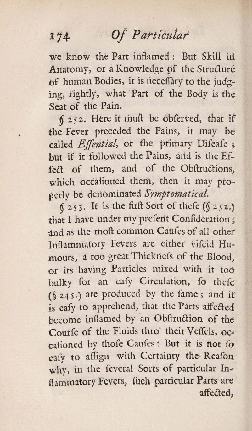 we know the Part inflamed : But Skill irl Anatomy, or a Knowledge of the Strudure of human Bodies, it is neceflary to the judg¬ ing, rightly, ^hat Part of the Body is the Seat of the Pain. $ 252. Here it muft be dbferved, that if the Fever preceded the Pains, it may be called EJfential, or the primary Difeafe 5 but if it followed the Pains, arid is the Ef- fed of them, and of the Obftrudions, which occafioned them, then it may pro¬ perly be denominated Symptomaticah $ 253* It is the firft Sort of thefe (^252.) that I have under my preferit Confideration; and as the moft common Catlfes of all other Inflammatory Fevers ate either vifcid Hu¬ mours, a too great Thickriefs of the Blood, or its having Particles mixed with it too bulky for an eafy Circulation, fo thefe (§245.) are produced by the fame; and it is eafy to apprehend, that the Parts affeded become inflamed by an Obftrudion of the Courfe of the Fluids thro' their Veffels, oc¬ cafioned by thofe Caufes t But it is not fa eafy to affign with Certainty the Reafon why, in the feveral Sorts of particular In¬ flammatory Fevers, fuch particular Parts are affeded*