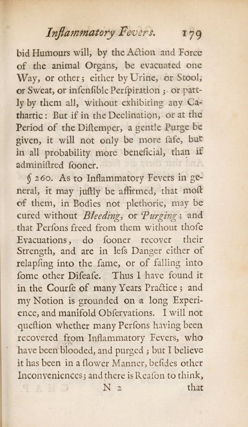 bid Humours will, by the Action and Force of the animal Organs, be evacuated one Way, or other; either by Urine, or Stool, or Sweat, or infenfible Perfpiration s or part¬ ly by them all, without exhibiting any Ca¬ thartic : But if in the Declination, or at the Period of the Diftemper, a gentle Purge be given, it will not only be more fafe, but in all probability more beneficial, than if adminiftred fooner. $ 260. As to Inflammatory Fevers in ge¬ neral, it may juftly be affirmed, that moil of them, in Bodies not plethoric, may be cured without Bleeding, or Barging .5 and that Perfons freed from them without thofe Evacuations, do fooner recover their Strength, and are in lefs Danger either of relapftng into the fame, or of failing into fome other Difeafe. Thus I have found it in the Courfe of many Years Practice ; and my Notion is grounded on a long Experi¬ ence, and manifold Ohfervations. I will not queftion whether many Perfons having been recovered from Inflammatory Fevers, who have been blooded, and purged j but I believe it has been in a flower Manner, befides other Inconveniences; and there isRcafon to think, N a that