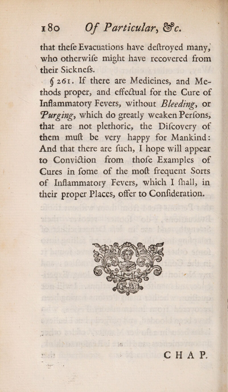 that thefe Evacuations have deftroyed many, who otherwife might have recovered from their Sicknefs* § 261. If there are Medicines, and Me¬ thods proper, and effe&ual for the Cure of Inflammatory Fevers, without Bleeding, or Turging-, which do greatly weaken Perfons, that are not plethoric, the Difcovery of them muft be very happy for Mankind: And that there are fuch, I hope will appear to Convi&ion from thofe Examples of Cures in fome of the moft frequent Sorts of Inflammatory Fevers, which I fhall, in their proper Places, offer to Confideration. CHAP.