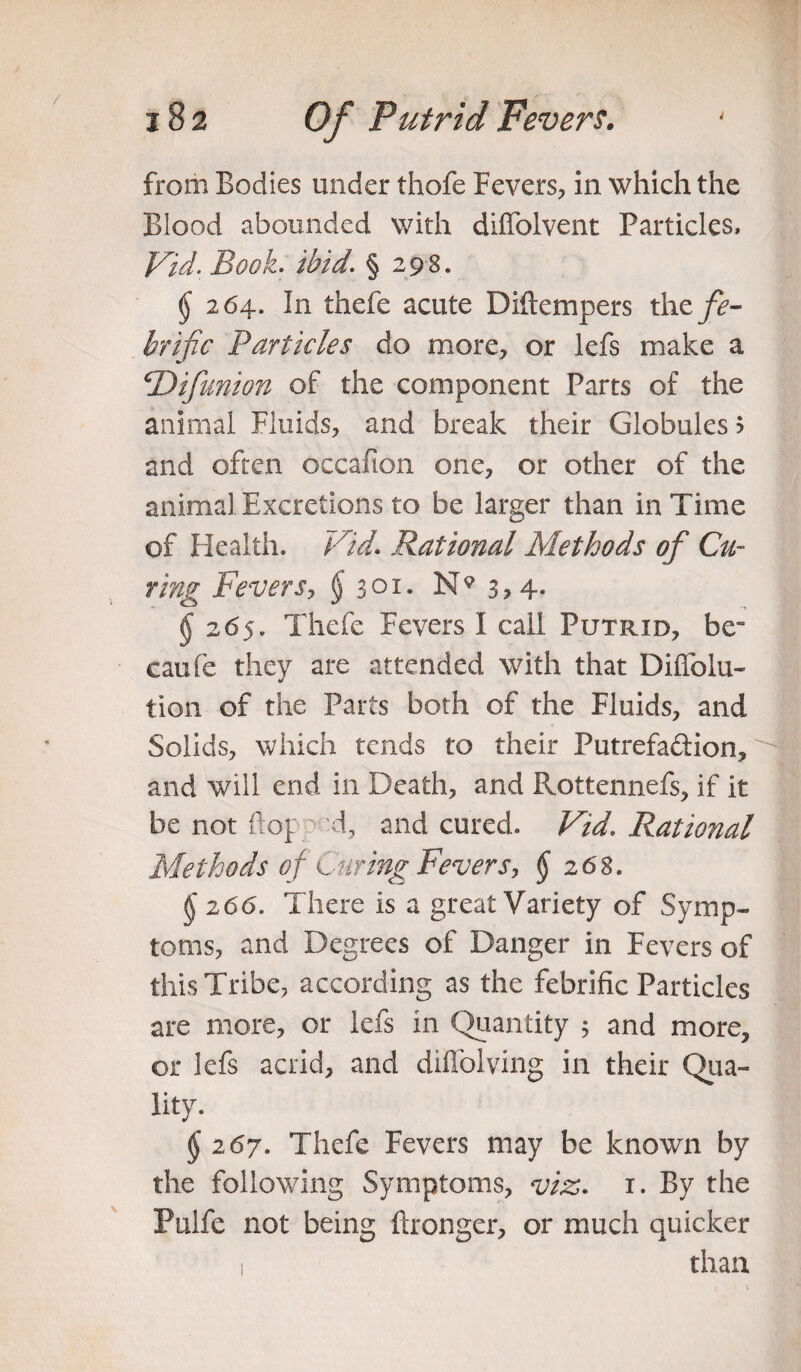 from Bodies under thofe Fevers, in which the Blood abounded with diffolvent Particles, Fid. Book. ibid. § 298. $ 264. In thefe acute Diltempers the fe- brific Particles do more, or lefs make a <Difunion of the component Parts of the animal Fluids, and break their Globules ? and often occafion one, or other of the animal Excretions to be larger than in Time of Health. Fid. Rational Methods of Cu¬ ring Fevers, § 301- N9 (j 265. Thefe Fevers I call Putrid, be¬ came they are attended with that Diffolu- tion of the Parts both of the Fluids, and Solids, which tends to their Putrefa&ion, H and will end in Death, and Pvottennefs, if it be not fto[ d, and cured. Fid. Rational Methods of Curing Fevers, § 2 68. §'266. There is a great Variety of Symp¬ toms, and Degrees of Danger in Fevers of this Tribe, according as the febrific Particles are more, or lefs in Quantity j and more, or lefs acrid, and diffolving in their Qua¬ lity. $ 267. Thefe Fevers may be known by the following Symptoms, viz. 1. By the Pulfe not being ftronger, or much quicker 1 than