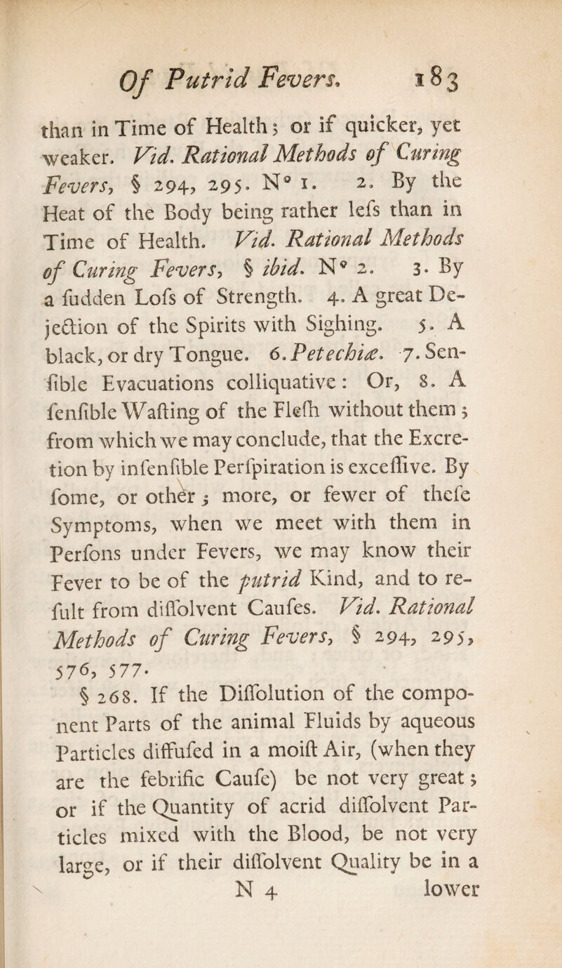 than in Time of Health; or if quicker, yet weaker. Fid. Rational Methods of Curing Fevers, § 294, 295. N 1. 2. By the Heat of the Body being rather lefs than in Time of Health. Fid. Rational Methods of Curing Fevers, § ibid. N® 2. 3* By a fudden Lofs of Strength. 4, A great De¬ jection of the Spirits with Sighing. 5. A black, or dry Tongue. 6. Petechia?. 7- Sen- ftble Evacuations colliquative: Or, 8. A fenfible Wafting of the Flefh without them ; from which we may conclude, that the Excre¬ tion by infenfible Perfpiration is exceffive. By fome, or other j more, or fewer of thefe Symptoms, when we meet with them in Perfons under Fevers, we may know their Fever to be of the putrid Kind, and to re- fult from dift’olvcnt Caufes. Fid. Rational Methods of Curing Fevers, § 294, 295, 576, 577- § 268. If the Difiolution of the compo¬ nent Parts of the animal Fluids by aqueous Particles diffufed in a moift Air, (when they are the febrific Caufe) be not very great; or if the Quantity of acrid diffolvent Par¬ ticles mixed with the Blood, be not very large, or if their diffolvent Quality be in a N 4 lower