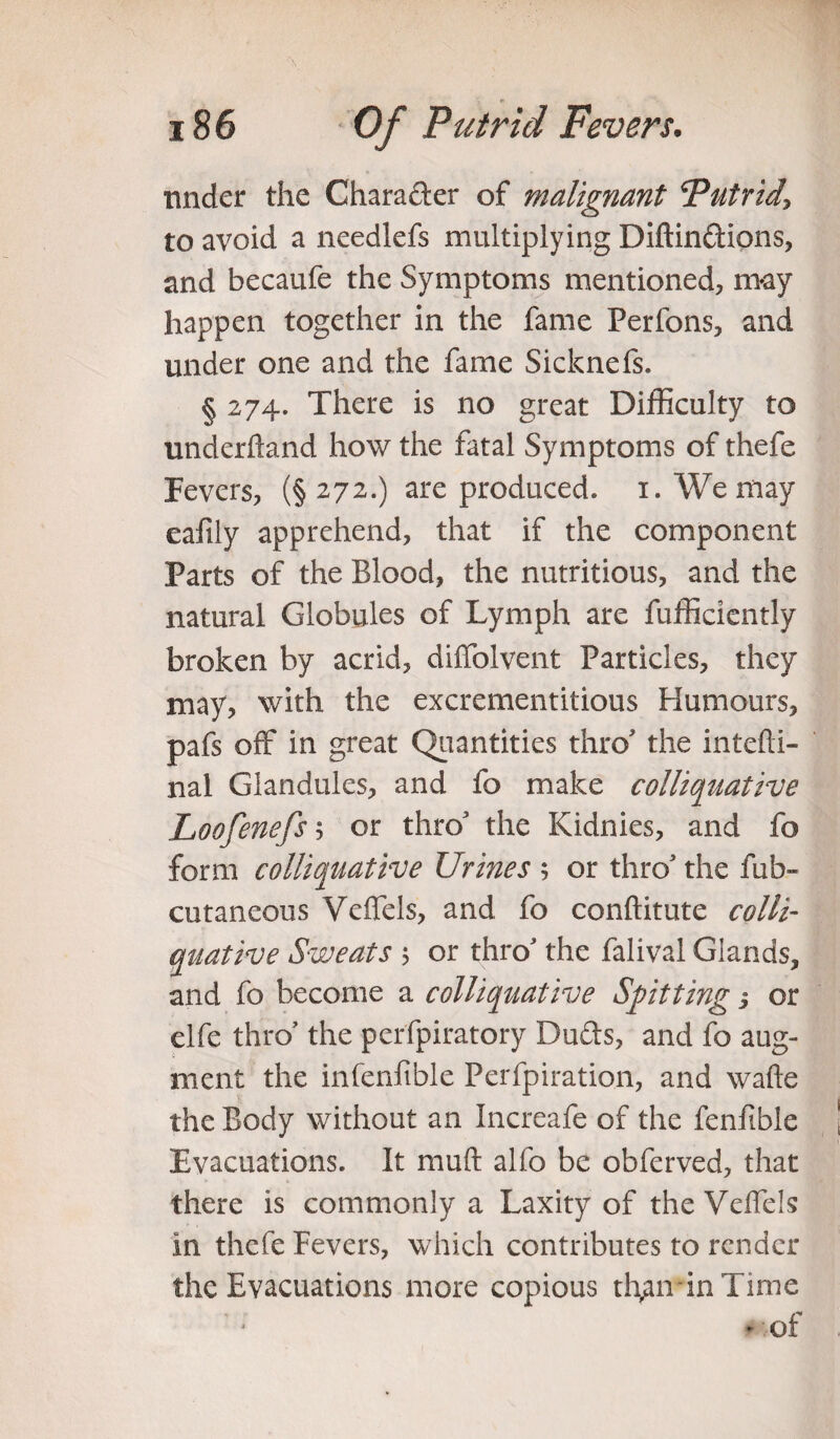 under the Character of malignant Putrid\ to avoid a needlefs multiplying Diftindions, and becaufe the Symptoms mentioned, m-ay happen together in the fame Perfons, and under one and the fame Sicknefs. § 274. There is no great Difficulty to underhand how the fatal Symptoms of thefe Fevers, (§272.) are produced. 1. We may eafily apprehend, that if the component Parts of the Blood, the nutritious, and the natural Globules of Lymph are fufficiently broken by acrid, diffolvent Particles, they may, with the excrementitious Humours, pafs off in great Quantities thro' the inter¬ nal Glandules, and fo make colliquative Loofenefs $ or thro3 the Kidnies, and fo form colliquative Urines ; or thro3 the fub- cutaneous Veffels, and fo conftitute colli¬ quative Sweats 5 or thro3 the falival Glands, and fo become a colliquative Spitting 3 or clfe thro3 the perfpiratory Duds, and fo aug¬ ment the infenfible Perfpiration, and wade the Body without an Increafe of the fenfible Evacuations. It muft alfo be obferved, that there is commonly a Laxity of the Veffels in thefe Fevers, which contributes to render the Evacuations more copious than in Time of