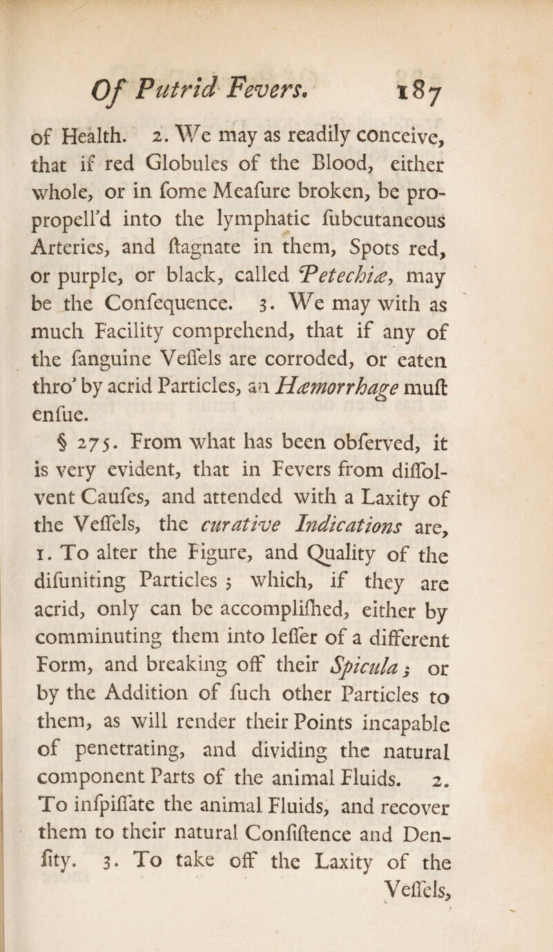 of Health. 2. We may as readily conceive, that if red Globules of the Blood, either whole, or in feme Meafure broken, be pro- propelfd into the lymphatic fubcutaneous Arteries, and ftagnate in them, Spots red, or purple, or black, called Tetechie, may be the Confequence. 3- We may with as much Facility comprehend, that if any of the fanguine Veffels are corroded, or eaten thro' by acrid Particles, an Hemorrhage muft enfue. § 275. From what has been obferved, it is very evident, that in Fevers from diffol- vent Caufes, and attended with a Laxity of the Veffels, the curative Indications are, 1. To alter the Figure, and Quality of the difuniting Particles 5 which, if they are acrid, only can be accomplifhed, either by comminuting them into leffer of a different Form, and breaking off their Spicula $ or by the Addition of fuch other Particles to them, as will render their Points incapable ot penetrating, and dividing the natural component Parts of the animal Fluids. 2. To infpiffate the animal Fluids, and recover them to their natural Confidence and Den- fity. 3. To take off the Laxity of the Veffels,