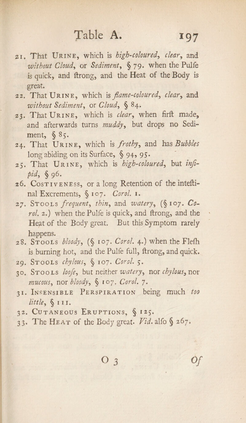 21. That Urine, which is high-coloured, clear, and without Cloud, or Sediment, § 79. when the Pulfe is quick, and ftrong, and the Heat of the Body is great. 22. That Urine, which is flame-coloured, tf/wr, and without Sediment, or Cloudy § 84. 23. That Urine, which is oW, when firft made, and afterwards turns muddy, but drops no Sedi¬ ment, § 85. 24. That Urine, which is frothy, and has Bubbles long abiding on its Surface, § 94, 95. 25. That Urine, which is high-coloured, but inft- pid, § 96. 26. Costiveness, or a long Retention of the intefti- nal Excrements, §107- Carol. 1. 27. Stools frequent^ thin, and watery, (§107. rtf/. 2.) when the Pulfe is quick, and ftrong, and the Hegt of the Body great. But this Symptom rarely happens. 28. Stools bloody, (§ 107. Corol. 4.) when the Flefh is burning hot, and the Pulfe full, ftrong, and quick. 29. Stools chylous, § 107. Corol. 5. 30. Stools loofe, but neither watery, nor chylous^ nor mucous, nor bloody^ § 107. Corol. 7. 31. Insensible Perspiration being much /tftf little, § 111. 32. Cutaneous Eruptions, § 125. 33. The Heat of the Body great. Vid. alfo § 267.