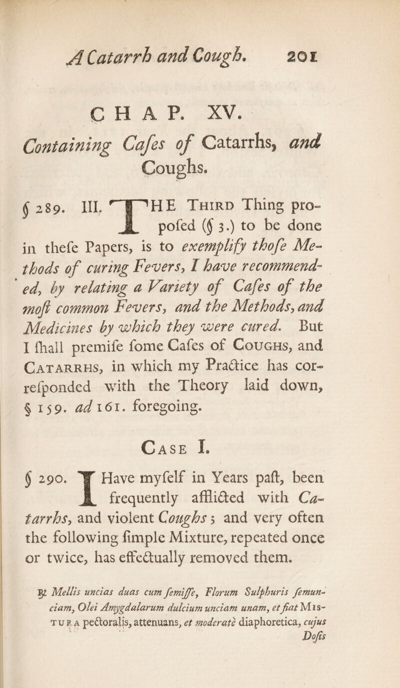 CHAP. XV. Containing Cafes of Catarrhs, and §‘289. III. rT~'HE Third Thing pro- i pofed (§ 3,) to be done in thefe Papers, is to exemplify thofe Me¬ thods of curing Fevers, I have recommend- ' ed, by relating a Variety of Cafes of the mofi common Fevers, and the Methods, and Medicines by which they were cured. But I {hall premife fome Cafes of Coughs, and Catarrhs, in which my Practice has cor- refponded with the Theory laid down, § 159. ad 161. foregoing. Case 1. $ 290. 'T Have myfelf in Years paft, been 1 frequently affli&ed with Ca¬ tarrhs, and violent Coughs; and very often the following fimple Mixture, repeated once or twice, has effectually removed them. §2 Mellis uncias duas cum femiffe, Florum Sulphuris femun- ciam, Olei Amygdalarum dulcium unciam unam, etfiat^Ais- tup a pectoraiis,attenuans, et moderate diaphoretica, cujus Dojis