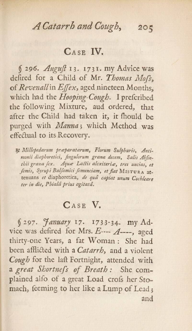 Case IV* § 296. Auguft 13* 1731. my Advice was defired for a Child of Mr, Thomas Mofs% of Revenatt'm Ejfex, aged nineteen Months* which had the Hooping-Cough. I prefcribed the following Mixture, aud ordered, that after the Child had taken it, it fhould be purged with Mama 5 which Method was effectual to its Recovery, 52 Millepedarum prreparatarum, Florum Sulphuris, Anti- tnonii diaphoretici, fingulorum grana decern, Sails Abjin- thii grana fex. Aqu<& La fit is alexiterite, /m uncias, <?/■ femis, Syrup i Balfamici femunciam, et fiat Mistura at- tenuans <?/ diaphoretica, dfe capiat unum Cochleare ter in die. Phi aid prius agitata. Case V. $ 297. January 17- 1733-34° my Ad¬ vice was defired for Mrs, A-—, aged thirty-one Years, a fat Woman : She had been afflifted with a Catarrh, and a violent Cough for the laft Fortnight, attended with a great Skortnefs of Breath : She com¬ plained aifo of a great Load crofs her Sto¬ mach, feeming to her like a Lump of Lead $ and