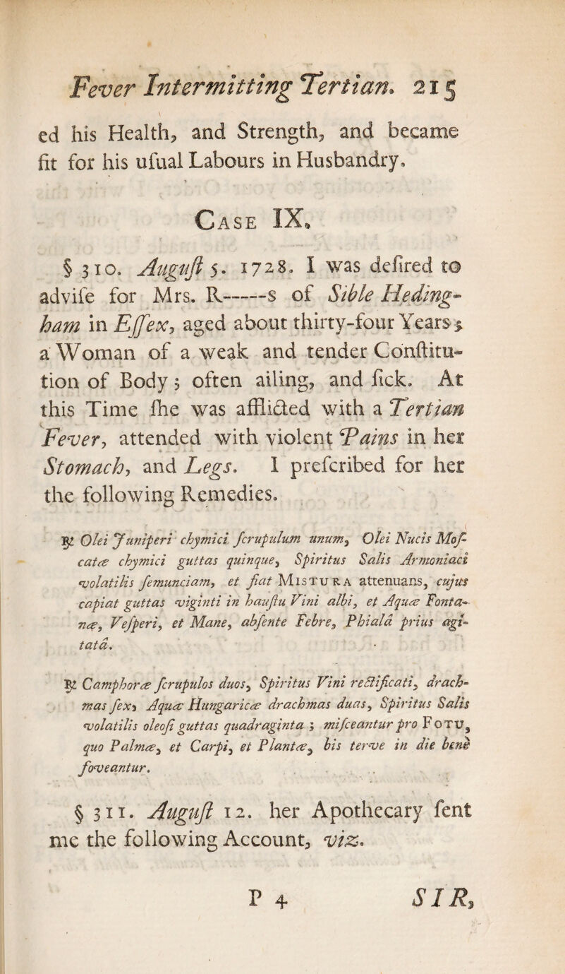 \ ed his Health, and Strength, and became fit for his ufual Labours in Husbandry, Case IX, § 310. Augufi 5. 17283 I was defired to advife for Mrs. R—-s of S'tble He ding- ham in EjJe-Xy aged about thirty-four Years % a Woman of a weak and tender Confuta¬ tion of Body 5 often ailing, and Pick. At this Time ihe was affli&ed with a Tertian Fever, attended with violent Fains in her * .... A ■ *■ X * Stomach, and Legs. I preferibed for her the following Remedies. Qlei Janiperi chymici Jcrupulum unum, Qlei Nucis Mop- cat <e chymici guttas quinque, Spiritus Salis Armoniact <volatilis femunciam, et fiat Mistura attenuans, capiat guttas <viginti in haufiu Vini albi, et Aquae Fonta¬ na-, Vefperi, et Mane, abfente Febre, Phiald prius agi¬ tata. Ty Camphor re fcrupulos duos5 Spiritus Vini reSlificati, drach¬ mas fex3 Aqua: Hungarica drachmas duas, Spiritus Salis njolatilis oleofiguttas quadraginta ; mifeeantur pro Fotu, quo Palma-) et Carpi3 ei Plant ay bis ter-ve in die bens fo<veantur. § 311. Augnjl 12. her Apothecary fent me the following Account, viz. P 4 SIR,