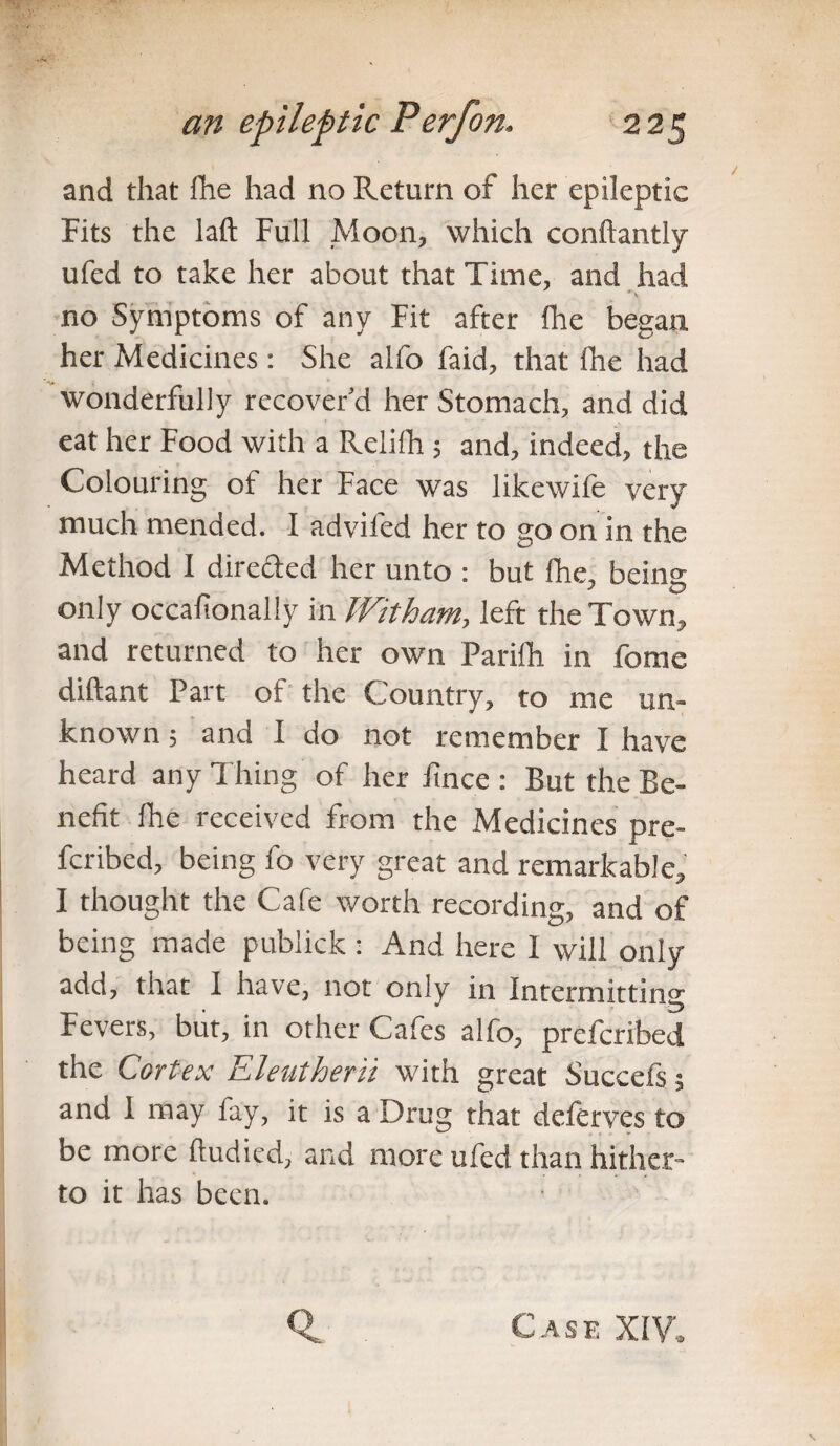 and that Ihe had no Return of her epileptic Fits the laft Full Moon, which conflantly ufed to take her about that Time, and had no Symptoms of any Fit after Ihe began her Medicines: She alfo laid, that fhe had wonderfully recover’d her Stomach, and did eat her Food with a Relifh 5 and, indeed, the Colouring ot her Face was likewife very much mended. I advifed her to go on in the Method I direded her unto : but fhe, being only occafionally in Witham, left the Town, and returned to her own Parilh in fome diftant Part of the Country, to me un¬ known ; and I do not remember I have heard any Thing of her fince : But the Be¬ nefit Ihe received from the Medicines pre- fcribed, being fo very great and remarkable, I thought the Cafe worth recording, and of being made pubiick : And here 1 will only- add, that 1 have, not only in Intermitting Fevers, but, in other Cafes alfo, prefcribed the Cortex Eleutherii with great Succefs; and 1 may fay, it is a Drug that deftrves to be more fludied, and more ufed than hither¬ to it has been. Case XIV,