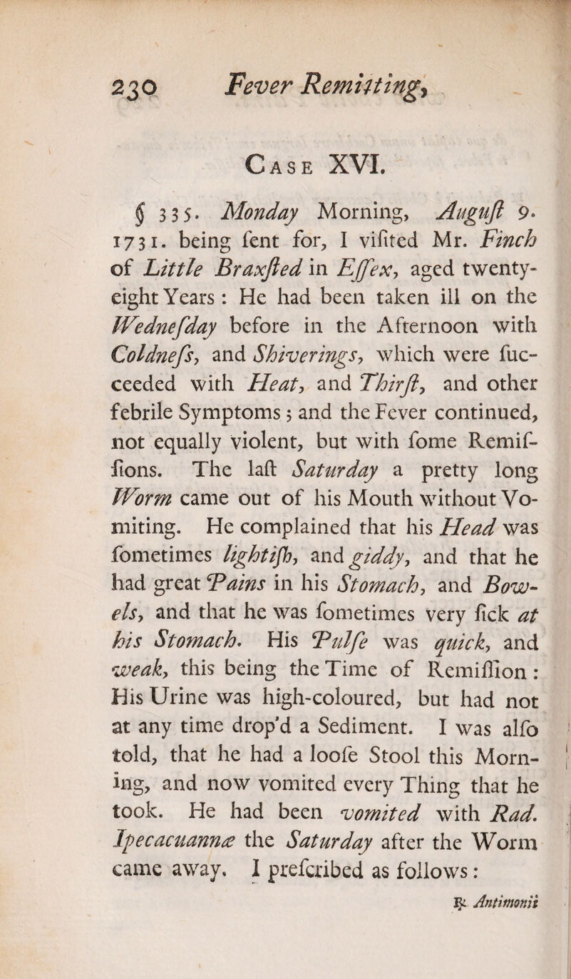 Case XVI. § 3 3 5- Monday Morning, Auguft 9* 1731. being fent for, I vifited Mr. Finch of Little Braxjied in Effex, aged twenty- eight Years : He had been taken ill on the fVednefday before in the Afternoon with Coldnefsy and Shiverings, which were fuc- ceeded with Fie at, and Thirft, and other febrile Symptoms; and the Fever continued, not equally violent, but with fome Remif- lions. The laft Saturday a pretty long Worm came out of his Mouth without Vo¬ miting. He complained that his Head was fometimes lightifb, and giddy, and that he had great Tains in his Stomach, and Bow- els, and that he was fometimes very jfick at his Stomach. His Tulfe was quick, and weak, this being the Time of Remilllon : His Urine was high-coloured, but had not at any time drop’d a Sediment. I was alfo told, that he had a loofe Stool this Morn¬ ing, and now vomited every Thing that he took. He had been njomited with Rad. lyecacuannre the Saturday after the Worm came away. I preferibed as follows: Jk Antitnonlz