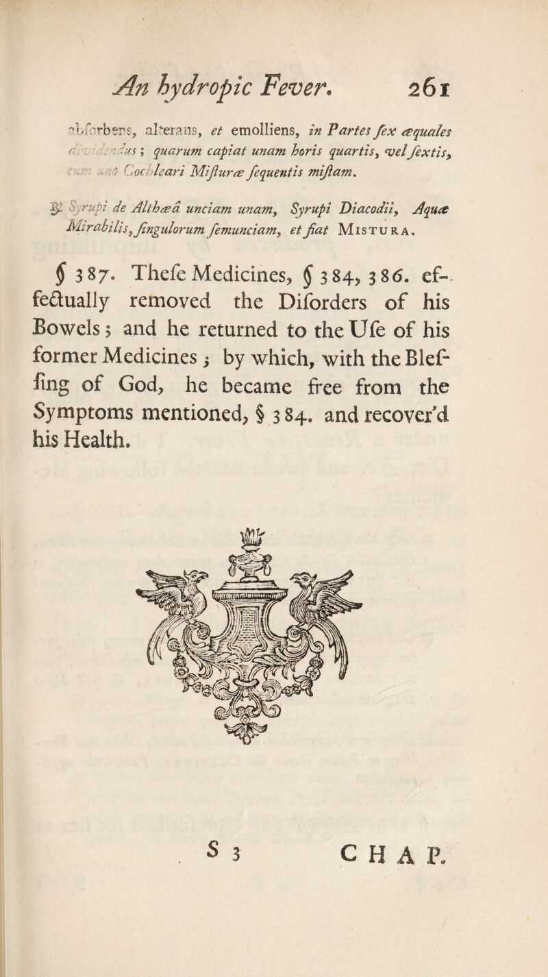 abfrrbsrs, al^erans, et etnolliens, in Partes fex equates 'us; quarum capiat unam horis quartis, <velfextis9 ' Cochleari Mi fur re fequentis mijlatn. p Syrupi de Althrea unciam unamf Syrupi Diacodii, Aqure Mirabilis 9Jingulorum femunciam, et fiat Mistura. 5 387. Thefe Medicines, § 384, 386. ef-. fe&ually removed the Disorders of his Bowels; and he returned to the Ufe of his former Medicines j by which, with the Blef- fing of God, he became free from the Symptoms mentioned, § 3 84. and recover’d his Health. S 3 c H A P.