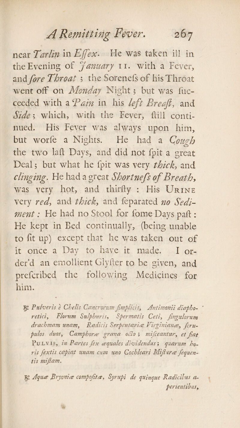 near Tarim in Ejfex- He was taken ill in the Evening of January 11. with a Fever, and fore Throat 5 the Sorenefs of his Throat went off on Monday Night 5 but was fuc- ceeded with a Tain in his left Breafi, and Side; which, with the Fever, fall conti¬ nued. His Fever was always upon him, but worfe a Nights. He had a Comb the two la ft Days, and did not fpit a great Deal 5 but what he fpit was very thick, and clinging. He had a great Shortnefs of Breathy was very hot, and thirfty : His Urine very redy and thick, and feparated no Sedi¬ ment : He had no Stool for fame Days part : He kept in Bed continually, (being unable to fit up) except that he was taken out of it once a Day to have it made. I or¬ der’d an emollient Glyfter to be given, and prefcribed the following Medicines for him. P uiveris e Chelis Carter arum fmplicis, Antimonii diapho- ' retici, Florum Sulphur?s, Spermatis Cell, (ingulorum drachmam imam, Radicis Serpentaris Virginians, fcru~ pulos duos, Camphors grana odlo ; mifeeantur, et fiat Pu L v 1 s, in Paries fex squales dividend us; quarum ho- ris fextis capiat imam cum uno Cochleari Mifurs fequen- tis mifam. 5£ Aqua; Bryonis compofts, Syrupi de quinque Radicihus a- pementibus.