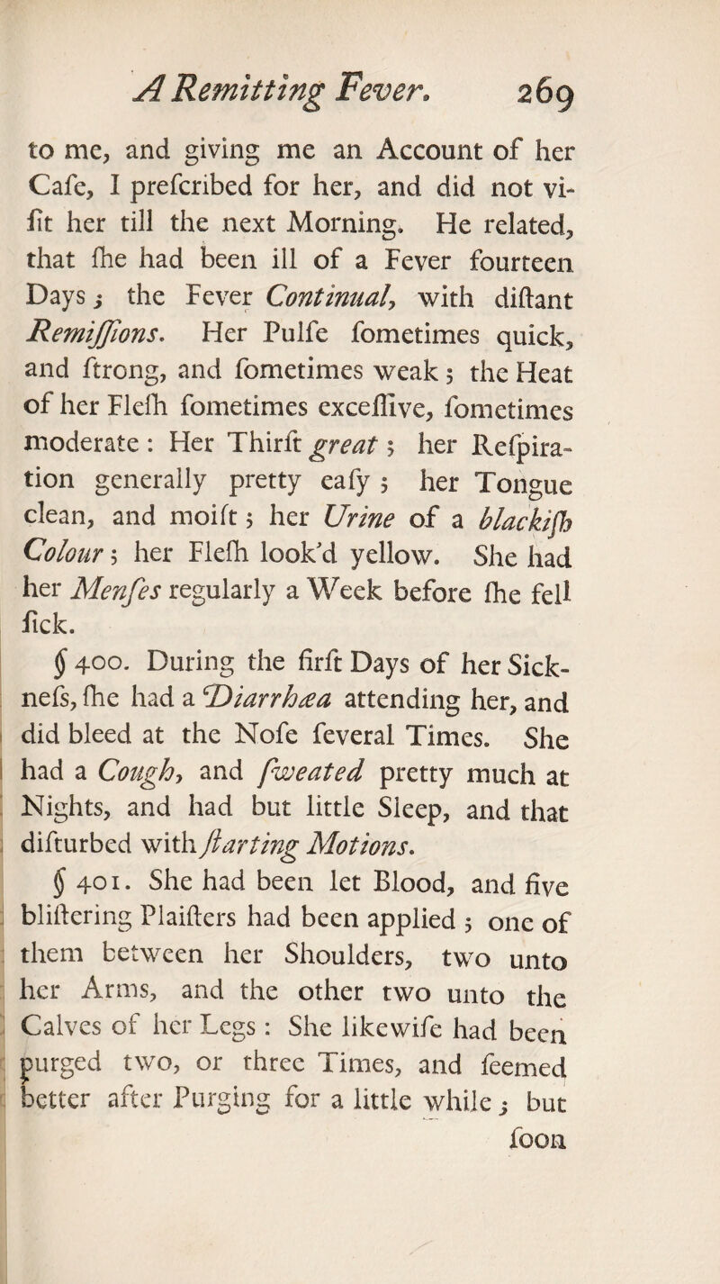 to me, and giving me an Account of her Cafe, I prefcribed for her, and did not vi- fit her till the next Morning. He related, that fne had been ill of a Fever fourteen Days j the Fever Continual, with diftant RemiJJions. Her Pulfe fometimes quick, and ftrong, and fometimes weak 5 the Heat of her Flelh fometimes excefllve, fometimes moderate : Her Thirft great h her Refpira- tion generally pretty eafy 5 her Tongue clean, and moift 5 her Urine of a blackish Colour 5 her Flelh look'd yellow. She had her Menfes regularly a Week before fhe fell lick. § 400. During the firft Days of her Sick- nefs, fhe had a ‘Diarrhsea attending her, and did bleed at the Nofe feveral Times. She had a Cough> and fweated pretty much at Nights, and had but little Sleep, and that difturbed with jlarting Motions. $ 401. She had been let Blood, and five bliftering Plaifters had been applied 5 one of them between her Shoulders, two unto her Arms, and the other two unto the Calves of her Legs: She likewife had been purged two, or three Times, and feemed better after Purging for a little while j but foon