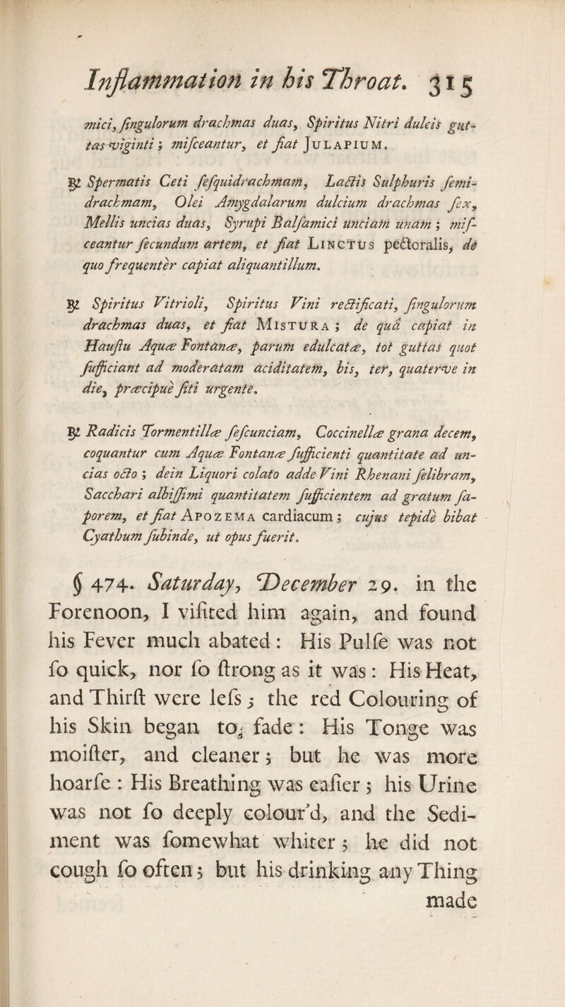miciy fingulorutn drachmas duas, Spiritus Nitri dulcis gut- tas uiiginti; mifceantur, et fiat Julapium. §£ Spermatis Ceti fefquidrachmam, La SI is Sulphuris femi- drachmam, 0/^i Amygdalarum dulcium drachmas flex, Mellis uncias duas, Syrupi Balfamici unci am unam ; mif¬ ceantur fecundum artem, et fiat Linctus pedloralis, de quo frequenter capiat aliquantillum. 52 Spiritus Vitrioli, Spiritus Vini reSiificati, fingulorum drachmas duas, fiat Mistura; <2^ -p# capiat in Hauflu Aqure Fontana, parum edulcata, tot guttas quot fuffleiant ad moderatam aciditatem, his} ter, quaternse in die, prmcipue fiti urgente. 52 Radicis Tormentilla- fiefcunciam, Coccinellre grana decern, coquantur cum Aqucs Fontanre fujficienti quantitate ad un¬ cias 0SI0 ; dein Liquori colato adde Vini Rhenani felibram, Sacchari albifjimi quantitatem fuflfleientem ad gratum fa- porem, et fiat Apoz ema cardiacum ; cujtts tepide bibat Cyathum fubinde, ut opus fiuerit, (J 474* Saturday, 'December 29. in the Forenoon, I vifited him again, and found his Fever much abated: His Pulfe was not fo quick, nor fo ftrong as it was : His Heat, and Third were lefs 5 the red Colouring of his Skin began to^ fade: His Tonge was moifter, and cleaner j but he was more hoarfe : His Breathing was eafier 5 his Urine was not fo deeply colour d, and the Sedi¬ ment was fomewhat whiter 5 he did not cough fo often 5 but his drinking any Thing made
