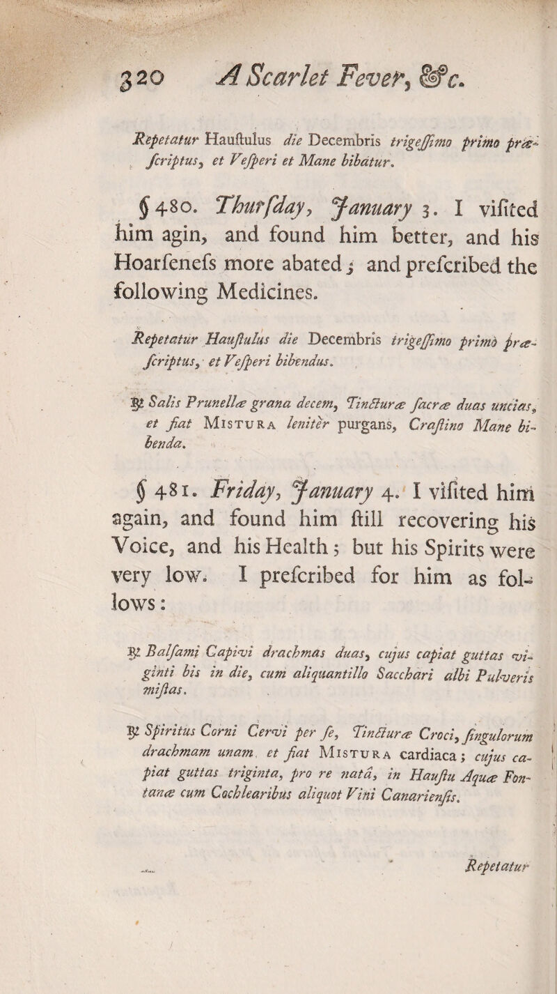 Repetatur Hauftulus die Decembris trigejfimo prime pr&~ fcriptuS) et Vefperi et Mane bibatur, § 480. Thurfday, January 3. I vilited him agin, and found him better, and his Hoarfenefs more abated j and prefcribed the following Medicines. Repetatur Hauftulus die Decembris trigejfimo prime pra~ fcriptus, ■ et Vefperi bibendus. Salts Prune lire grana decern,, Fin Slur re facrre duas unci as,■ et fat Mistura leniter purgans, Craflino Mane bi~ Benda. $ 481. Friday, January 4. I vifited him again, and found him ftill recovering his Voice, and his Health; but his Spirits were very low. I prefcribed for him as fol¬ lows : $£ Balfami Caplvi drachmas duas% cujus capiat guttas <vi~ ginti bis in die, cum aliquantillo Sacchari albi Pulveris mi fas. 5 1 - Vp Sfiritus Corni Cervi per fe, Tmdlura Croci,fingulorum drachmam unam et fiat Mistura cardiaca; cujus ca~ 1 piat guttas triginta, pro re natd, in Haufiu Aqua; Fon¬ tana cum Cochlearibus aliquot Vini Canarienfis. **1 ■ ^ Repetatur