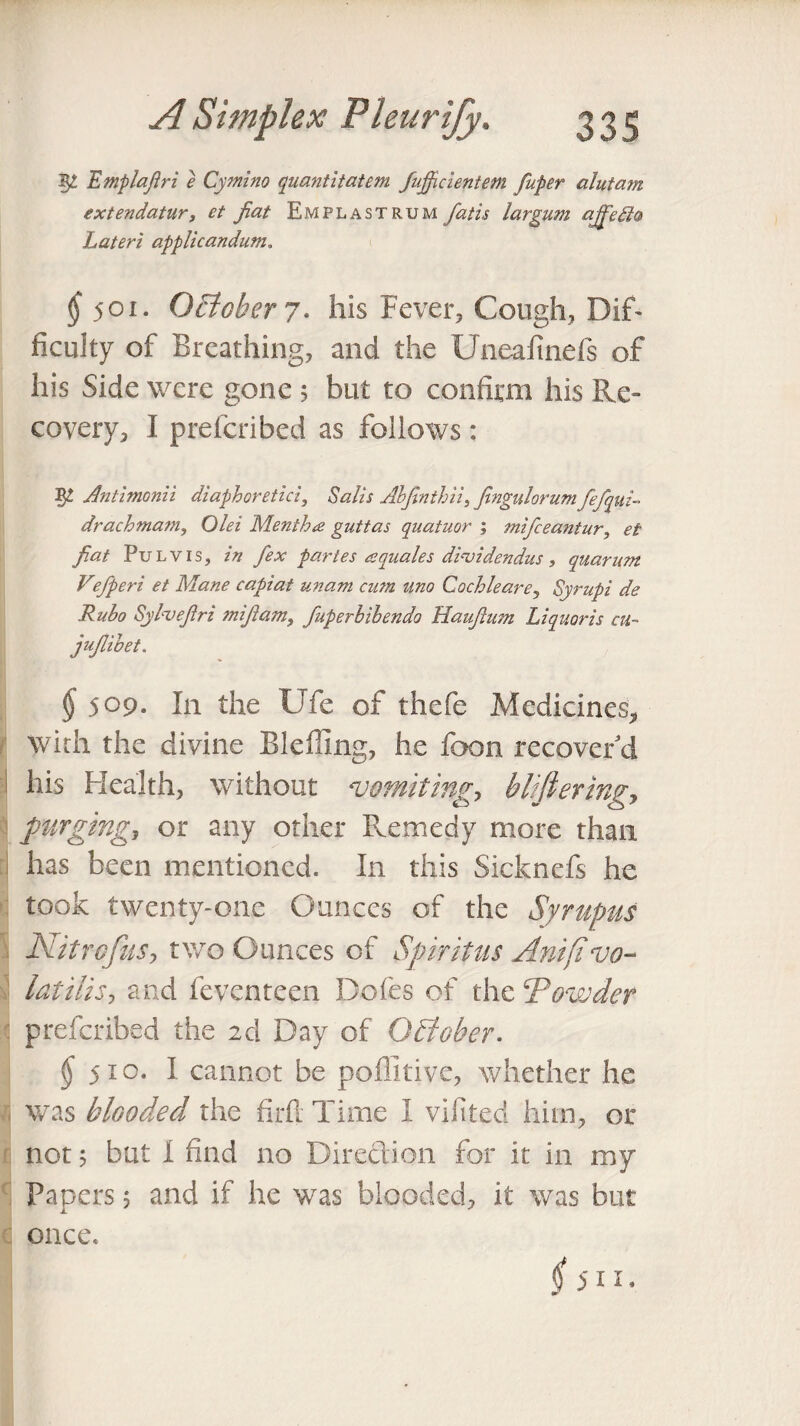 TLmplafiri e Cymino quantitatem fujficientetn fuper alutain extendatur, et fiat Emplastrum fatis largum ajfiefito Lateri applicandum. ^501. October 7. his Fever, Cough, DiT ficulty of Breathing, and the Uneafmefs of his Side were gone 5 but to confirm his Re¬ covery, I preferibed as follows : 5^ AntimGnii diaphoretic!. Sails Abfinthii, fingulorum fefqui- drachmam, Olei Mentha guttas quatuor ; mifeeantur, et fiat Pul vis, in fex partes a quale s dhnidendus , quarum Vfieri et Mane capiat unam cum uno Cochleare, Syrupi de Rubo Sylvefiri mifiam, fuperhibendo Haufium Liquor is at- jufiibet. § 509- In the Ufe of thefe Medicines, with the divine Bleffing, he foon recover'd his Health, without vomiting, blifieringy purging, or any other Remedy more than has been mentioned. In this Sicknefs he took twenty-one Ounces of the Syrupus Nitrcfus, two Ounces of Spiritus Anifivo¬ latilise and feventeen Dofes of the 'Powder preferibed the 2d Day of October. $51°* I cannot be poflitive, whether he was blooded the firfl Time I vilited him, or not 5 but I find no Direction for it in my Papers 5 and if he was blooded, it was but once. $ 511.