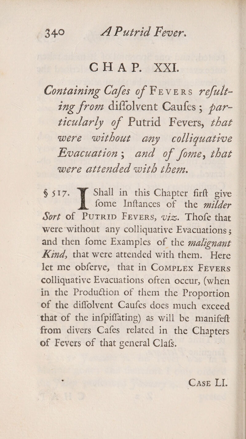 CHAP. XXL Containing Cafes of Fevers ref unit¬ ing from diffolvent Caufes; par¬ ticularly of Putrid Fevers, that were without any colliquative 'Evacuation ; and of forne, that were atte?ided with them. § 517- T Shall in this Chapter firft give 1 feme Inftances of the milder Sort of Putrid Fevers, viz. Thofe that were without any colliquative Evacuations! and then fome Examples of the malignant Kind, that were attended with them. Here let me oblerve, that in Complex Fevers colliquative Evacuations often occur, (when in the Produftion of them the Proportion of the diffolvent Caufes docs much exceed that of the infpilTating) as will be manifeft from divers Cafes related in the Chapters > of Fevers of that general Clafs. -